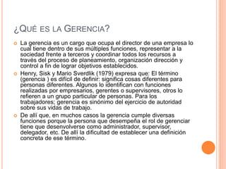 ¿QUÉ ES LA GERENCIA?
 La gerencia es un cargo que ocupa el director de una empresa lo
cual tiene dentro de sus múltiples funciones, representar a la
sociedad frente a terceros y coordinar todos los recursos a
través del proceso de planeamiento, organización dirección y
control a fin de lograr objetivos establecidos.
 Henry, Sisk y Mario Sverdlik (1979) expresa que: El término
(gerencia ) es difícil de definir: significa cosas diferentes para
personas diferentes. Algunos lo identifican con funciones
realizadas por empresarios, gerentes o supervisores, otros lo
refieren a un grupo particular de personas. Para los
trabajadores; gerencia es sinónimo del ejercicio de autoridad
sobre sus vidas de trabajo.
 De allí que, en muchos casos la gerencia cumple diversas
funciones porque la persona que desempeña el rol de gerenciar
tiene que desenvolverse como administrador, supervisor,
delegador, etc. De allí la dificultad de establecer una definición
concreta de ese término.
 