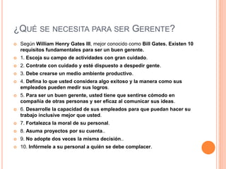 ¿QUÉ SE NECESITA PARA SER GERENTE?
 Según William Henry Gates III, mejor conocido como Bill Gates. Existen 10
requisitos fundamentales para ser un buen gerente.
 1. Escoja su campo de actividades con gran cuidado.
 2. Contrate con cuidado y esté dispuesto a despedir gente.
 3. Debe crearse un medio ambiente productivo.
 4. Defina lo que usted considera algo exitoso y la manera como sus
empleados pueden medir sus logros.
 5. Para ser un buen gerente, usted tiene que sentirse cómodo en
compañía de otras personas y ser eficaz al comunicar sus ideas.
 6. Desarrolle la capacidad de sus empleados para que puedan hacer su
trabajo inclusive mejor que usted.
 7. Fortalezca la moral de su personal.
 8. Asuma proyectos por su cuenta..
 9. No adopte dos veces la misma decisión..
 10. Infórmele a su personal a quién se debe complacer.
 