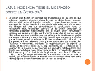 ¿QUÉ INCIDENCIA TIENE EL LIDERAZGO
SOBRE LA GERENCIA?
 La visión que tienen en general los trabajadores de su jefe es que
ordenan, mandan, deciden, dicen lo que se debe hacer, imponen
criterios, distribuyen el trabajo, controlan y supervisan las tareas. La
preocupación de los directivos y mando debería estar centrada en crear
una imagen tal, que sus subordinados lo catalogaran como un
colaborador más, orientador, escucha de su gente, generador de
confianza; aceptado naturalmente por el grupo, buen comunicador
persona que apoye y ayude, que transmite seguridad El mando que es
líder trabaja para ser aceptado por su carisma y su servicio a un equipo
que compra ayuda y orientación para cumplir con las metas prefijadas
que se han negociado previamente. El líder es el respaldo del equipo, el
que potencia a las personas para que se desarrollen sus inquietudes,
iniciativas y creatividad. Fomenta la responsabilidad, el espíritu de
equipo, el desarrollo personal, y, especialmente, es el artesano de la
creación de un espíritu de pertenencia que une a los colaboradores para
decidir las medidas a tomar. Realmente es fácil comprender las ventajas
del liderazgo y cómo invirtiendo la pirámide como dice K. Blachard
(1991): "Se logra mayor rentabilidad, productividad, calidad y clima de
equipo, ¿es suficiente para un mando leer estas líneas o un libro sobre
liderazgo para, automáticamente ser un líder de equipo?."
 
