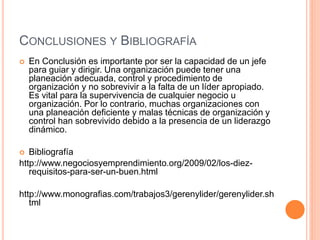 CONCLUSIONES Y BIBLIOGRAFÍA
 En Conclusión es importante por ser la capacidad de un jefe
para guiar y dirigir. Una organización puede tener una
planeación adecuada, control y procedimiento de
organización y no sobrevivir a la falta de un líder apropiado.
Es vital para la supervivencia de cualquier negocio u
organización. Por lo contrario, muchas organizaciones con
una planeación deficiente y malas técnicas de organización y
control han sobrevivido debido a la presencia de un liderazgo
dinámico.
 Bibliografía
http://www.negociosyemprendimiento.org/2009/02/los-diez-
requisitos-para-ser-un-buen.html
http://www.monografias.com/trabajos3/gerenylider/gerenylider.sh
tml
 