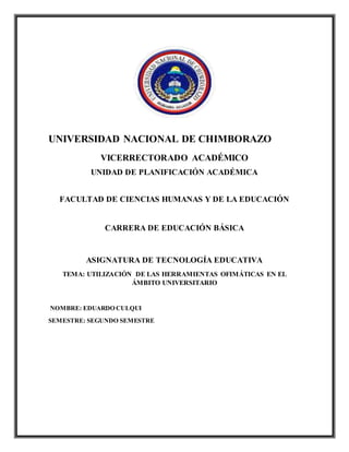 UNIVERSIDAD NACIONAL DE CHIMBORAZO
VICERRECTORADO ACADÉMICO
UNIDAD DE PLANIFICACIÓN ACADÉMICA
FACULTAD DE CIENCIAS HUMANAS Y DE LA EDUCACIÓN
CARRERA DE EDUCACIÓN BÁSICA
ASIGNATURA DE TECNOLOGÍA EDUCATIVA
TEMA: UTILIZACIÓN DE LAS HERRAMIENTAS OFIMÁTICAS EN EL
ÁMBITO UNIVERSITARIO
NOMBRE: EDUARDO CULQUI
SEMESTRE: SEGUNDO SEMESTRE
 