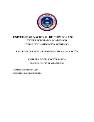 UNIVERSIDAD NACIONAL DE CHIMBORAZO
VICERRECTORADO ACADÉMICO
UNIDAD DE PLANIFICACIÓN ACADÉMICA
FACULTAD DE CIENCIAS HUMANAS Y DE LA EDUCACIÓN
CARRERA DE EDUCACIÓN BÁSICA
PRACTICA CHAT EN EL AULA VIRTUAL
NOMBRE: EDUARDO CULQUI
SEMESTRE: SEGUNDO SEMESTRE
 