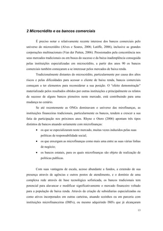 13
2 Microcrédito e os bancos comerciais
É preciso notar o relativamente recente interesse dos bancos comerciais pelo
universo do microcrédito (Alves e Soares, 2006; Latiffe, 2006), inclusive as grandes
corporações multinacionais (Van der Putten, 2006). Pressionados pela concorrência nos
seus mercados tradicionais ou em busca do sucesso e da baixa inadimplência conseguida
pelas instituições especializadas em microcrédito, a partir dos anos 90 os bancos
comerciais também começaram a se interessar pelos mercados de baixa renda.
Tradicionalmente distantes do microcrédito, particularmente por causa dos altos
riscos e pelas dificuldades para acessar o cliente de baixa renda, bancos comerciais
começam a ter elementos para reconsiderar a sua posição. O “efeito demonstração”
materializado pelos resultados obtidos por outras instituições e principalmente os relatos
de sucesso de alguns bancos pioneiros neste mercado, está contribuindo para uma
mudança no cenário.
Se até recentemente as ONGs dominavam o universo das mirofinanças, as
instituições financeiras tradicionais, particularmente os bancos, tendem a crescer a sua
fatia de participação nos próximos anos. Rhyne e Otero (2006) apontam três tipos
distintos de bancos atuando seriamente com microfinanças:
• os que se especializaram neste mercado, muitas vezes induzidos pelas suas
políticas de responsabilidade social;
• os que enxergam as microfinanças como mais uma entre as suas várias linhas
de negócio;
• os bancos estatais, para os quais microfinanças são objeto de realização de
políticas publicas.
Com suas vantagens de escala, acesso abundante a fundos, a extensão de sua
presença através de agências e outros postos de atendimento, e o domínio de uma
complexa rede através de base tecnológica sofisticada, os bancos tradicionais tem
potencial para alavancar e modificar significativamente o mercado financeiro voltado
para a população de baixa renda. Através da criação de subsidiarias especializadas ou
como ativos incorporados em outras carteiras, atuando sozinhos ou em parceria com
instituições microfinanceiras (IMFs), ou mesmo adquirindo IMFs que já alcançaram
 