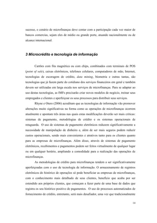 14
sucesso, o cenário de microfinanças deve contar com a participação cada vez maior de
bancos comercias, sejam eles de médio ou grande porte, atuando nacionalmente ou de
alcance internacional.
3 Microcrédito e tecnologia de informação
Cartões com fita magnética ou com chips, combinados com terminais de POS
(point of sale), caixas eletrônicos, telefones celulares, computadores de mão, Internet,
tecnologias de escoragem de crédito, data mining, biometria e outras tantas, são
tecnologias que já fazem parte do cotidiano dos serviços financeiros em geral e também
devem ser utilizadas em larga escala nos serviços de microfinanças. Para se adaptar ao
uso destas tecnologias, as IMFs precisarão criar novos modelos de negócio, treinar seus
empregados e clientes e aperfeiçoar os seus processos para distribuir seus serviços.
Rhyne e Otero (2006) acreditam que as tecnologias de informação vão promover
alterações muito significativas na forma como as operações de microfinanças ocorrem
atualmente e apontam três áreas nas quais estas modificações deverão ser mais criticas:
sistemas de pagamento, metodologias de crédito e os sistemas operacionais de
retaguarda. O uso de sistemas de pagamento eletrônicos reduzem significativamente a
necessidade de manipulação de dinheiro e, além de ser mais seguros podem reduzir
custos operacionais, sendo mais convenientes e atrativos tanto para os clientes quanto
para as empresas de microfinanças. Além disso, através de sistemas de pagamento
eletrônicos, recebimentos e pagamentos podem ser feitos virtualmente de qualquer lugar
ou em qualquer horário, ampliando a comodidade para a realização das operações de
microfinanças.
As metodologias de crédito para microfinanças tendem a ser significativamente
aperfeiçoadas com o uso de tecnologia de informação. O armazenamento de registros
eletrônicos do histórico de operações só pode beneficiar as empresas de microfinanças,
com o conhecimento mais detalhado de seus clientes, benefício que acaba por ser
estendido aos próprios clientes, que começam a fazer parte de uma base de dados que
registra os seu histórico positivo de pagamentos. O uso de processos automatizados de
fornecimento de crédito, entretanto, será mais desafiador, uma vez que tradicionalmente
 