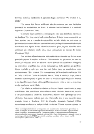 16
Bolívia o índice de atendimento da demanda chega a superar os 70% (Nichter et al.,
2002).7
Pelo menos dois fatores ambientais são determinantes para esta baixíssima
penetração do microcrédito no Brasil: o ambiente macroeconômico e o ambiente
regulatório (Nichter et al., 2002).
O ambiente macroeconômico, dominado pelas altas taxas de inflação até meados
da década de 90, é hoje caracterizado pelas altas taxas de juros, o que certamente é um
fator negativo para a expansão do microcrédito no país. Manter os juros reais em
patamares elevados tem sido uma constante na condução da política monetária brasileira
nos últimos anos. Apesar de uma tendência recente de queda, os juros brasileiros ainda
continuam em patamares muito altos, sendo consideradas as maiores do mundo
(Gonçalves, 2006).
Esse ambiente afeta diretamente no comportamento daqueles que devem ser os
principais players de crédito: os bancos. Diferentemente do que ocorre no resto do
mundo, os bancos no Brasil não baseiam a maior parte da sua lucratividade no negócio
de empréstimos ao público, mas sim na manutenção de títulos públicos em portfólio.
Como resultado, o país tem uma das mais baixas taxas de empréstimos como
porcentagem do PIB – cerca de 25%, contra mais de 100% verificados na Europa, 70%
no Chile e 100% na Coréia do Sul (The Banker, 2004). A tendência é que, caso se
mantenha a atual trajetória de queda nos juros, os bancos se vejam obrigados a diminuir
a sua dependência em relação a títulos públicos e passem a voltar-se mais ao negócio de
crédito para buscar lucratividade.
Com relação ao ambiente regulatório, o Governo Federal vem adotando ao longo
dos últimos 4 anos uma série de medidas institucionais voltadas a democratizar o acesso
a serviços financeiros e fortalecer o microcrédito, inclusive com a promoção de novos
ofertantes. Duas dessas medidas, que estão relacionadas com o tema específico deste
relatório, foram a Resolução 3109 do Conselho Monetário Nacional (CMN),
determinando aos bancos a obrigatoriedade de destinar 2% dos recursos captados em
7
Estas taxas de penetração devem ser comparadas com cautela às taxas internacionais apresentadas na
Tabela II.2 (página 10 deste relatório), pois usam metodologias de cálculo diferentes, especificamente
quanto à estimativa da demanda potencial. Enquanto na Tabela II.2 a demanda potencial é dada pelo
número de famílias que vivem em situação de pobreza (Daley-Haris, 2006), aqui ela é calculada a partir de
metodologia utilizada pelo BNDES, que consiste em aplicar um redutor sobre o número total de
microempresas (Monzoni Neto, 2006:74).
 