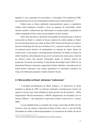 17
depósitos à vista a operações de microcrédito, e a Resolução 3110, também do CMN,
que regulamentou do uso de correspondentes bancários pelo sistema financeiro.8
Embora tanto os fatores ambientais macroeconômicos quanto os regulatórios
estejam sendo lentamente revertidos a favor da expansão do microcrédito, ambos
merecem atenção e reflexão para que efetivamente se consiga ampliar a penetração do
crédito à população de baixa renda, seja ele produtivo ou para consumo.
Outro fator que pode ser destacado como gerador de obstáculos para a oferta de
microcrédito no Brasil é o modelo de bureau (cadastro) de crédito adotado no Brasil.
Nos dois principais bureaus de crédito do Brasil, SPC (Sistema de Proteção ao Crédito) e
Serasa (Centralização dos Serviços dos Bancos S.A.), é possível verificar se um cliente
em potencial possui histórico de inadimplência no mercado de crédito. Apesar de
estarem entre os mais antigos e tecnologicamente sofisticados do mundo, os bureaus de
crédito brasileiros, diferentemente do que ocorre na maioria dos outros países, inclusive
na América Latina, não possuem informações quanto ao histórico positivo do
proponente. De acordo com relatório “Credit Bureau Knowledge Guide” (2006:12), do
International Finance Corporation, organização do Banco Mundial, a inexistência de um
bureau positivo representa “uma ameaça significativa ao crescimento sustentável do
varejo e do crédito para pequenas e medias empresas” do país.
4.1 Microcrédito no Brasil: ofertantes “tradicionais”
A atividade microfinanceira no Brasil começou a se desenvolver de forma
incipiente na década de 1990. As primeiras instituições microfinanceiras tiveram sua
origem no terceiro setor. Eram entidades de direito privado sem fins lucrativos – ONGs
(Organizações Não-Governamentais) e OSCIPs (Organizações da Sociedade Civil de
Interesse Público) –, não submetidas à supervisão do Banco Central (Alves e Soares,
2006).
A essas entidades foram se somando com o tempo, outros tipos de IMF com fins
lucrativos, estas sim sujeitas à supervisão do Banco Central, como é o caso das SCMs
(Sociedades de Crédito ao Microempreendedor) e as Cooperativas de Crédito. No ano de
8
Alves e Soares (2006) fornecem um detalhamento da evolução normativa.
 