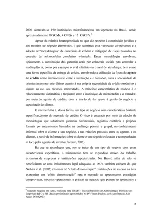 18
2006 contavam-se 190 instituições microfinanceiras em operação no Brasil, sendo
aproximadamente 50 SCMs, 4 ONGs e 131 OSCIPs.9
Apesar da relativa heterogeneidade no que diz respeito à constituição jurídica e
aos modelos de negócio envolvidos, o que identifica essa variedade de ofertantes é a
adoção de “metodologias” de concessão de crédito e mitigação de riscos baseadas no
conceito de microcrédito produtivo orientado. Essas metodologias envolvem,
tipicamente, a substituição das garantias reais por colaterais sociais para controlar a
inadimplência, como por exemplo o aval solidário ou o aval de vizinhança; bem como
uma forma específica de entrega do crédito, envolvendo a utilização da figura do agente
de crédito como intermediário entre a instituição e o tomador, dada a necessidade de
orientar/assessorar este último quanto à sua própria necessidade de crédito produtivo e
quanto ao uso dos recursos emprestados. A principal característica do modelo é o
relacionamento sistemático e freqüente entre a instituição de microcrédito e o tomador,
por meio do agente de crédito, com a função de dar apoio à gestão do negócio e
capacitação do cliente.
O microcrédito é, dessa forma, um tipo de negócio com características bastante
específicas,dentro do mercado de crédito. O risco é encarado por meio da adoção de
metodologias que substituem garantias patrimoniais, registros contábeis e projetos
formais por mecanismos baseados na confiança pessoal e grupal, no conhecimento
informal sobre o cliente e seu negócio, e nas relações pessoais entre os agentes e os
clientes, a partir de informações sobre o cliente e seu negócio coletadas e acompanhadas
in loco pelos agentes de crédito (Parente, 2003).
Há que se reconhecer que, por se tratar de um tipo de negócio com essas
características especificas, o microcrédito tem se expandido através do trabalho
extensivo de empresas e instituições especializadas. No Brasil, além de não se
beneficiarem de uma infraestrutura legal adequada, as IMFs também carecem do que
Nichter et al. (2002) chamam de “efeito demonstração”. Instituições de sucesso na área
exerceriam um “efeito demonstração” para o mercado ao apresentarem estratégias
comprovadas, modelos operacionais e práticas de negócio que podem ser aprendidos e
9
segundo pesquisa em curso, realizada pela EBAPE - Escola Brasileira de Administração Pública e de
Empresas da FGV-RJ (dados preliminares apresentados no IV Fórum Paulista de Microfinanças, São
Paulo, 06.03.2007)
 