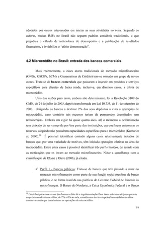 19
adotados por outros interessados em iniciar as suas atividades no setor. Segundo os
autores, muitas IMFs no Brasil não seguem padrões contábeis tradicionais, o que
prejudica o cálculo de indicadores de desempenho e a publicação de resultados
financeiros, e inviabiliza o “efeito demonstração”.
4.2 Microcrédito no Brasil: entrada dos bancos comerciais
Mais recentemente, a esses atores tradicionais do mercado microfinanceiro
(ONGs, OSCIPs, SCMs e Cooperativas de Crédito) tem-se somado um grupo de novos
atores. Trata-se de bancos comerciais que passaram a investir em produtos e serviços
específicos para clientes de baixa renda, inclusive, em diversos casos, a oferta de
microcrédito.
Uma das razões para tanto, embora não determinante, foi a Resolução 3109 do
CMN, de 24 de julho de 2003, depois transformada em Lei 10.735, de 11 de setembro de
2003, obrigando os bancos a destinar 2% dos seus depósitos à vista a operações de
microcrédito, caso contrário tais recursos teriam de permanecer depositados sem
remuneração. Embora em vigor há quase quatro anos, até o momento a determinação
tem deixado de ser cumprida por boa parte das instituições, que preferem entesourar os
recursos, alegando não possuírem capacidades especificas para o microcrédito (Kumar et
al, 2006).10
É possível identificar contudo alguns casos relativamente isolados de
bancos que, por uma variedade de motivos, têm iniciado operações efetivas na área do
microcrédito. Entre estes casos é possível identificar três perfis básicos, de acordo com
as motivações que os levam ao mercado microfinanceiro. Notar a semelhança com a
classificação de Rhyne e Otero (2006), já citada.
Perfil 1 - Bancos públicos: Trata-se de bancos que têm passado a atuar no
mercado microfinanceiro como parte de sua função social precípua de banco
público, e de forma inserida nas políticas do Governo Federal de fomento às
microfinanças. O Banco do Nordeste, a Caixa Econômica Federal e o Banco
10
Contribui para essa recusa dos bancos o fato de a regulamentação fixar taxas máximas de juros para os
empréstimos de microcrédito, de 2% a 4% ao mês, consideraras inviáveis pelos bancos dados os altos
custos variáveis que caracterizam as operações de microcrédito.
 