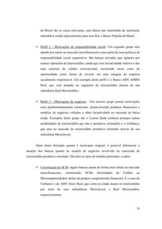 20
do Brasil são os casos relevantes, este último por intermédio de instituição
subsidiária criada especialmente para esse fim, o Banco Popular do Brasil.
Perfil 2 - Motivações de responsabilidade social: Um segundo grupo tem
optado por entrar no mercado microfinanceiro como parte de suas políticas de
responsabilidade social corporativa. São bancos privados que optaram por
manter operações de microcrédito, ainda que com lucratividade inferior à das
suas carteiras de crédito convencional, incorrendo nesse custo de
oportunidade como forma de investir em uma imagem de empresa
socialmente responsável. Um exemplo deste perfil é o Banco ABN AMRO
Real, que vem atuando no segmento de microcrédito através de sua
subsidiária Real Microcrédito.
Perfil 3 - Motivações de negócios: Um terceiro grupo possui motivações
mais predominantemente comerciais, desenvolvendo produtos financeiros e
modelos de negócios voltados a obter lucratividade no mercado de baixa
renda. Exemplos deste grupo são o Lemon Bank (embora pratique outras
modalidades de microcrédito que não o produtivo orientado) e o Unibanco,
que atua no mercado de microcrédito produtivo orientado através de sua
subsidiária Microinvest.
Além dessa distinção quanto à motivação original, é possível diferenciar a
atuação dos bancos quanto ao modelo de negócios envolvido na concessão de
microcrédito produtivo orientado. São dois os tipos de modelo praticados, a saber:
Constituição de SCM: alguns bancos atuam de forma mais direta no mercado
microfinanceiro, constituindo SCMs (Sociedades de Crédito ao
Microempreendedor) dentro do próprio conglomerado financeiro. É o caso do
Unibanco e do ABN Amro Real, que como já citado atuam no microcrédito
por meio de suas subsidiárias Microinvest e Real Microcrédito,
respectivamente.
 