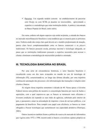 21
Parcerias: Um segundo modelo consiste no estabelecimento de parcerias
com Oscips ou com SCMs já atuantes no microcrédito, aproveitando a
expertise e a metodologia que estas instituições detêm. A prática é encontrada
no Banco Popular do Brasil, entre outros.
Em suma, embora sob alguns aspectos seja ainda incipiente, a entrada dos bancos
no mercado microfinanceiro brasileiro é uma tendência que se anuncia para os próximos
anos. Embora ainda não esteja claro qual deverá ser o modelo predominante de atuação,
parece claro haver complementaridades entre os bancos comerciais e os players
tradicionais. Os bancos possuem escala, presença nacional e tecnologia adequada, ao
passo que as instituições tradicionais possuem a expertise necessária para acessar o
cliente e dominam a metodologia do microcrédito produtivo orientado.
III. TECNOLOGIA BANCÁRIA NO BRASIL
Por uma série de circunstâncias históricas, o setor bancário brasileiro é
reconhecido como um dos mais avançados no mundo no uso de tecnologia de
informação (TI), caracterizando-se, ao longo das últimas décadas, por uma trajetória
contínua de automação dos processos e de informatização das transações e relações entre
clientes e bancos.
As origens dessa trajetória remontam à década de 60. Nessa época o Governo
Federal iniciou uma política de incentivo à concentração bancária por meio de fusões e
aquisições, com a qual esperava-se que os bancos se tornassem mais eficientes e
tivessem condições de expandir as suas redes de agências, sobretudo pelo interior do
país, e passassem a atuar na arrecadação de impostos e taxas de serviços públicos, e no
pagamento de benefícios. Para cumprir esse papel com eficiência, os bancos se viram
obrigados a buscar tecnologias que aumentassem sua capacidade produtiva (Henrique,
2001).
Outros incentivos também foram a política de reserva do mercado de informática
que vigorou entre 1972 e 1990, incentivando os bancos a investirem capitais próprios no
 