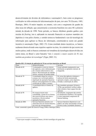 22
desenvolvimento de divisões de informática e automação11, bem como os progressos
verificados na infra-estrutura de telecomunicações do país, nos anos 70 (Tavares, 1985,
Henrique, 2001). O maior impulso, no entanto, veio com o surgimento do quadro de
altas taxas de inflação, que caracterizaria a economia brasileira nos anos 80 e primeira
metade da década de 1990. Neste período, os bancos obtinham grandes ganhos com
receitas de floating, isto é, aplicando no mercado financeiro os recursos mantidos em
depósitos à vista pelos clientes, e sentido tornou-se fundamental o uso de tecnologia de
informação para agilizar os fluxos de informação, constituindo-se assim um grande
incentivo à automação (Tigre, 2003: 27). Como resultado destes incentivos, os bancos
acabaram desenvolvendo uma expertise superior na área. Ao contrário do que ocorre em
muitos países, onde os bancos costumam ser tomadores de tecnologias desenvolvidas em
outros áreas, no Brasil o setor bancário “não é somente o maior usuário de TI, mas
também um produtor de tecnologia" (Tigre, 2003: 31).
Quadro III.1: Evolução da aplicação de TI aos serviços bancários no Brasil
Fases Desenvolvimento Serviços
Década de 60 A automação se inicia no interior
das agências, com a informatização
dos sistemas administrativos dos
bancos. Racionalização do trabalho
interno, aumento de produtividade.
Foram adotados equipamentos que
facilitaram as operações internas, de
retaguarda.
Década de 70 A automação chega aos caixas e
começa a ser visível pelo público.
Agilização de operações bancárias
básicas como pagamentos de contas,
verificação de saldos e extratos.
Os caixas das agências começam a
realizar de forma automatizada
operações simples, como depósitos,
retiradas e atualização de saldos.
Década de 80 A automação deixa os limites da
agência.
São instalados quiosques 24 horas e
ATMs, que permitem verificar saldos,
obter extratos e fazer saques fora das
agências.
Década de 90 Os avanços trazem mais
comodidade, a ponto de os clientes
não terem de deixar suas casas e
escritórios a fim de realizar
operações bancárias.
Inicialmente, surgimento das centrais
de atendimento telefônico. Em seguida
(e mais importante) surgimento do
Internet banking.
Década de 2000 Serviços bancários passam a ser
oferecidos fora do sistema bancário,
por meio de correspondentes.
Serviços bancários disponíveis a um
público até então sub-atendido (clientes
de baixa renda, localidades distantes)
Fonte: construído a partir de Ernst & Young (1996) e Henrique (2001).
11
Veja-se por exemplo a criação da Itautec, divisão tecnológica do grupo Itaú.
 