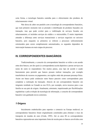 24
certa forma, a tecnologia bancária caminha para o oferecimento dos produtos de
relacionamento virtual.
Não deixa de caber um paralelo com a tecnologia de correspondentes bancários,
que num primeiro momento tem se prestado à distribuição de produtos baseados em
transação, mas que pode evoluir para a viabilização de serviços focados em
relacionamento, aí incluídos serviços de crédito e o microcrédito. É muito importante
entender a diferença entre serviços transacionais e serviços negociais no universo
bancário, pois enquanto os primeiros se referem a processos suficientemente
estruturados para serem completamente automatizados, os segundos dependem de
intervenção humana em mais etapas do processo.
IV. CORRESPONDENTES BANCÁRIOS
Tradicionalmente, o conceito de correspondente bancário se refere a um acordo
entre dois bancos, um dos quais (o correspondente) aceita depósitos e presta serviços em
nome de outro (o respondente). Em muitos países, esse tipo de acordo é usado
basicamente para permitir que bancos possam realizar transações, por exemplo
transferência de recursos ou pagamentos, em regiões onde não possuam presença física.
Assim um banco pode credenciar outro banco parceiro como correspondente para
completar a realização da transação. Através de um correspondente bancário um
imigrante residindo no Canadá ou nos EUA, por exemplo, envia recursos para a sua
família no seu país de origem. Atualmente, entretanto, impulsionado por flexibilizações
regulatórias e pela evolução da tecnologia de informação, o conceito de correspondente
bancário vem ganhando novos contornos.
1 Origens
Inicialmente estabelecidos para suportar o comercio na Europa medieval, os
correspondentes bancários foram originalmente constituídos para eliminar o risco de
transporte de moedas de ouro (Crede, 1995). Até os anos 80 os correspondentes
bancários representavam uma importante fonte de receita para os bancos envolvidos com
 