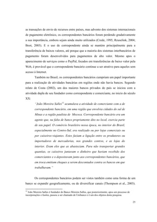 25
as transações de envio de recursos entre países, mas advento dos sistemas internacionais
de pagamento eletrônico, os correspondentes bancários foram perdendo gradativamente
a sua importância, embora sejam ainda muito utilizados (Crede, 1995; Reuselink, 2004;
Boot, 2003). E o uso de correspondente ainda se mantém principalmente para a
transferência de baixos valores, até porque que a maioria dos sistemas interbancários de
pagamento foram desenvolvidos para pagamentos de alto valor. Mesmo apos o
aparecimento de serviços como o PayPal, focados em transferências de baixo valor pela
Web, é provável que o correspondente bancário continue a ser atrativo para aqueles sem
acesso à Internet.
Também no Brasil, os correspondentes bancários cumpriam um papel importante
para a realização de atividades bancárias em regiões onde não havia bancos. Segundo
relato de Costa (2002), um dos maiores bancos privados do país se iniciou com a
atividade dupla de seu fundador como correspondente e comerciante, no inicio do século
XX:
“João Moreira Salles12
acumulava a atividade de comerciante com a de
correspondente bancário, em uma região que envolvia cidades do sul de
Minas e a região paulista de Mococa. Correspondente bancário era um
agente que, na falta de banco propriamente dito no local, exercia parte
de seu papel. O comércio brasileiro nessa época, no interior do Brasil,
especialmente no Centro-Sul, era realizado ou por lojas comerciais ou
por caixeiros-viajantes. Estes faziam a ligação entre os produtores ou
importadores de mercadorias, nos grandes centros, e as lojas do
interior. Eram eles que as abasteciam. Para não transportar grandes
quantias, os caixeiros juntavam o dinheiro que haviam recebido dos
comerciantes e o depositavam junto aos correspondentes bancários, que
em troca emitiam cheques a serem descontados contra os bancos em que
trabalhavam.”
Os correspondentes bancários podem ser vistos também como uma forma de um
banco se expandir geograficamente, ou de diversificar canais (Thompson et al., 2003).
12
João Moreira Salles é fundador do Banco Moreira Salles, que posteriormente, apos um processo de
incorporações e fusões, passou a ser chamado de Unibanco e é um dos objetos desta pesquisa.
 