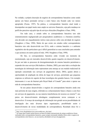 26
Na verdade, a própria descrição do negócio de correspondentes bancários como sendo
apenas um banco prestando serviço a outro banco esta ficando cada vez menos
apropriada (Toone, 1997). Na prática, o correspondente bancário atual tende a
desempenhar um papel muito mais amplo no universo financeiro, seja pela mudança no
perfil dos parceiros seja pelo tipo de serviços oferecidos (Naughton e Chan, 1998).
Em todo caso, o estudo sobre os correspondentes bancários tem sido
sistematicamente negligenciado por pesquisadores acadêmicos e a literatura cientifica
esta devendo um enquadramento teórico mais preciso sobre esta atividade de negócio
(Naughton e Chan, 1998). Muito do que existe em estudos sobre correspondentes
bancários tem sido desenvolvido nos EUA, onde o sistema bancário e o ambiente
regulatório são tão particulares que é difícil generalizar as suas conclusões para entender
o que acontece em outros países (Crede, 1995; Naughton e Chan, 1998).
De fato, os correspondentes bancários estão vivendo um momento de
reestruturação, seja em mercados desenvolvidos quanto naqueles em desenvolvimento.
Se por um lado os processos de desregulamentação do sistema bancário permitiram a
expansão dos seus serviços (McAndrews e Strahan, 2002), por outro lado a evolução das
tecnologias de informação tanto representam uma ameaça ao seu modelo tradicional de
operação concentrado nos serviços de pagamentos (Boot, 2003), quanto abrem a
oportunidade de ampliação da oferta do leque de serviços, permitindo que pequenas
empresas se utilizem do suporte da base tecnológica dos grandes bancos. Um exemplo
interessante é o uso da Internet pelo Royal Bank of Canada13
para atrair e operar sua
rede de correspondentes bancários.
Se nos países desenvolvidos o negócio do correspondente bancário ainda esta
mais próximo de suas origens, referindo-se a relacionamento banco a banco e com foco
em serviços de pagamento, na sua maioria transferências de recursos ao exterior14
, nos
países em desenvolvimento abordagens completamente novas começam a se
desenvolver. O avanço da tecnologia de informação tem gerado novas possibilidades de
interligação dos mais diversos tipos organizações, possibilitado assim o
desenvolvimento de novas modalidades de correspondência. Resultado disso foi o
13
http://www.rbcglobalservices.com/corrbk/cmo_cbic.html
14
Ao longo deste estudo muitas buscas em bases de dados internacionais de artigos acadêmicos foram
realizadas sobre correspondentes bancários, quase sempre retornando trabalhos feitos sobre o negócio de
correspondentes entre bancos e, na sua maioria, abordando serviços de pagamento.
 