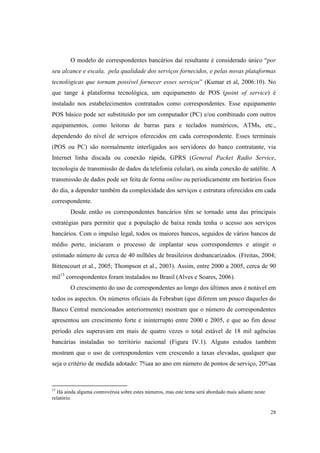 28
O modelo de correspondentes bancários daí resultante é considerado único “por
seu alcance e escala, pela qualidade dos serviços fornecidos, e pelas novas plataformas
tecnológicas que tornam possível fornecer esses serviços” (Kumar et al, 2006:10). No
que tange à plataforma tecnológica, um equipamento de POS (point of service) é
instalado nos estabelecimentos contratados como correspondentes. Esse equipamento
POS básico pode ser substituído por um computador (PC) e/ou combinado com outros
equipamentos, como leitoras de barras para e teclados numéricos, ATMs, etc.,
dependendo do nível de serviços oferecidos em cada correspondente. Esses terminais
(POS ou PC) são normalmente interligados aos servidores do banco contratante, via
Internet linha discada ou conexão rápida, GPRS (General Packet Radio Service,
tecnologia de transmissão de dados da telefonia celular), ou ainda conexão de satélite. A
transmissão de dados pode ser feita de forma online ou periodicamente em horários fixos
do dia, a depender também da complexidade dos serviços e estrutura oferecidos em cada
correspondente.
Desde então os correspondentes bancários têm se tornado uma das principais
estratégias para permitir que a população de baixa renda tenha o acesso aos serviços
bancários. Com o impulso legal, todos os maiores bancos, seguidos de vários bancos de
médio porte, iniciaram o processo de implantar seus correspondentes e atingir o
estimado número de cerca de 40 milhões de brasileiros desbancarizados. (Freitas, 2004;
Bittencourt et al., 2005; Thompson et al., 2003). Assim, entre 2000 a 2005, cerca de 90
mil15
correspondentes foram instalados no Brasil (Alves e Soares, 2006).
O crescimento do uso de correspondentes ao longo dos últimos anos é notável em
todos os aspectos. Os números oficiais da Febraban (que diferem um pouco daqueles do
Banco Central mencionados anteriormente) mostram que o número de correspondentes
apresentou um crescimento forte e ininterrupto entre 2000 e 2005, e que ao fim desse
período eles superavam em mais de quatro vezes o total estável de 18 mil agências
bancárias instaladas no território nacional (Figura IV.1). Alguns estudos também
mostram que o uso de correspondentes vem crescendo a taxas elevadas, qualquer que
seja o critério de medida adotado: 7%aa ao ano em número de pontos de serviço, 20%aa
15
Há ainda alguma controvérsia sobre estes números, mas este tema será abordado mais adiante neste
relatório.
 
