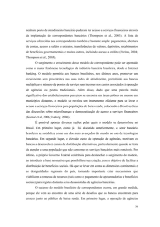 30
nenhum posto de atendimento bancário puderam ter acesso a serviços financeiros através
da implantação de correspondentes bancários (Thompson et al., 2003). A lista de
serviços oferecidas nos correspondentes também e bastante ampla: pagamentos, abertura
de contas, acesso a saldos e extratos, transferências de valores, depósitos, recebimentos
de benefícios governamentais e muitos outros, incluindo acesso a crédito (Freitas, 2004;
Thompson et al., 2003).
O surgimento e crescimento desse modelo de correspondente pode ser apontado
como o maior fenômeno tecnológico da indústria bancária brasileira, desde o Internet
banking. O modelo permitiu aos bancos brasileiros, nos últimos anos, promover um
crescimento sem precedentes nas suas redes de atendimento, permitindo aos bancos
multiplicar o número de pontos de serviço sem incorrer nos custos associados à operação
de agências ou postos tradicionais. Além disso, dado que uma parcela muito
significativa dos estabelecimentos parceiros se encontra em áreas pobres ou mesmo em
municípios distantes, o modelo se revelou um instrumento eficiente para se levar o
acesso a serviços financeiros para populações de baixa renda, colocando o Brasil no foco
das discussões sobre microfinanças e democratização do acesso a serviços financeiros
(Kumar et al, 2006; Ivatury, 2006).
É possível apontar diversas razões pelas quais o modelo se desenvolveu no
Brasil. Em primeiro lugar, como já foi discutido anteriormente, o setor bancário
brasileiro se notabiliza como um dos mais avançados do mundo no uso de tecnologias
bancárias. Em segundo lugar, o elevado custo de operação de agências, motivam os
bancos a desenvolver canais de distribuição alternativos, particularmente quando se trata
de atender a uma população que não consome os serviços bancários mais rentáveis. Por
último, o próprio Governo Federal contribuiu para deslanchar o surgimento do modelo,
ao introduzir a base normativa que possibilitou sua criação, com o objetivo de facilitar a
distribuição de benefícios sociais. Há que se levar em conta as dimensões continentais e
as desigualdades regionais do país, tornando importante criar mecanismos que
viabilizem a remessa de recursos (tais como o pagamento de aposentadorias e benefícios
sociais) para regiões distantes e/ou desassistidas de agências bancárias.
O sucesso do modelo brasileiro de correspondentes ocorre, em grande medida,
porque ele vem ao encontro de uma série de desafios que os bancos encontram para
crescer junto ao público de baixa renda. Em primeiro lugar, a operação de agências
 