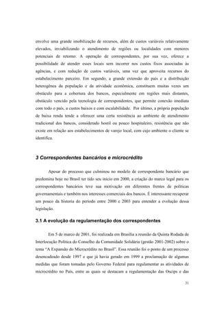 31
envolve uma grande imobilização de recursos, além de custos variáveis relativamente
elevados, inviabilizando o atendimento de regiões ou localidades com menores
potenciais de retorno. A operação de correspondentes, por sua vez, oferece a
possibilidade de atender esses locais sem incorrer nos custos fixos associadas às
agências, e com redução de custos variáveis, uma vez que aproveita recursos do
estabelecimento parceiro. Em segundo, a grande extensão do país e a distribuição
heterogênea da população e da atividade econômica, constituem muitas vezes um
obstáculo para a cobertura dos bancos, especialmente em regiões mais distantes,
obstáculo vencido pela tecnologia de correspondentes, que permite conexão imediata
com todo o país, a custos baixos e com escalabilidade. Por último, a própria população
de baixa renda tende a oferecer uma certa resistência ao ambiente de atendimento
tradicional dos bancos, considerado hostil ou pouco hospitaleiro, resistência que não
existe em relação aos estabelecimentos de varejo local, com cujo ambiente o cliente se
identifica.
3 Correspondentes bancários e microcrédito
Apesar do processo que culminou no modelo de correspondente bancário que
predomina hoje no Brasil ter tido seu inicio em 2000, a criação do marco legal para os
correspondentes bancários teve sua motivação em diferentes frentes de políticas
governamentais e também nos interesses comerciais dos bancos. É interessante recuperar
um pouco da historia do período entre 2000 e 2003 para entender a evolução dessa
legislação.
3.1 A evolução da regulamentação dos correspondentes
Em 5 de marco de 2001, foi realizada em Brasília a reunião da Quinta Rodada de
Interlocução Política do Conselho da Comunidade Solidária (gestão 2001-2002) sobre o
tema “A Expansão do Microcrédito no Brasil”. Essa reunião foi o ponto de um processo
desencadeado desde 1997 e que já havia gerado em 1999 a proclamação de algumas
medidas que foram tomadas pelo Governo Federal para regulamentar as atividades de
microcrédito no País, entre as quais se destacam a regulamentação das Oscips e das
 