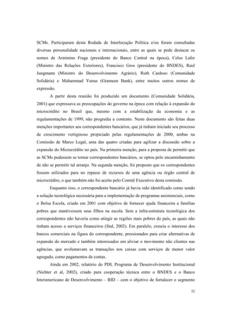 32
SCMs. Participaram desta Rodada de Interlocução Política e/ou foram consultadas
diversas personalidade nacionais e internacionais, entre as quais se pode destacar os
nomes de Armínino Fraga (presidente do Banco Central na época), Celso Lafer
(Ministro das Relações Exteriores), Francisco Gros (presidente do BNDES), Raul
Jungmann (Ministro do Desenvolvimento Agrário), Ruth Cardoso (Comunidade
Solidária) e Muhammad Yunus (Grameen Bank), entre muitos outros nomes de
expressão.
A partir desta reunião foi produzido um documento (Comunidade Solidária,
2001) que expressava as preocupações do governo na época com relação à expansão do
microcrédito no Brasil que, mesmo com a estabilização da economia e as
regulamentações de 1999, não progredia a contento. Neste documento são feitas duas
menções importantes aos correspondentes bancários, que já tinham iniciado seu processo
de crescimento vertiginoso propiciado pelas regulamentações de 2000, ambas na
Comissão de Marco Legal, uma das quatro criadas para agilizar a discussão sobre a
expansão do Microcrédito no país. Na primeira menção, para a proposta de permitir que
as SCMs pudessem se tornar correspondentes bancários, se optou pelo encaminhamento
de não se permitir tal arranjo. Na segunda menção, foi proposto que os correspondentes
fossem utilizados para no repasse de recursos de uma agência ou órgão central de
microcrédito, o que também não foi aceito pelo Comitê Executivo desta comissão.
Enquanto isso, o correspondente bancário já havia sido identificado como sendo
a solução tecnológica necessária para a implementação de programas assistenciais, como
o Bolsa Escola, criado em 2001 com objetivo de fornecer ajuda financeira a famílias
pobres que mantivessem seus filhos na escola. Sem a infra-estrutura tecnológica dos
correspondentes não haveria como atingir as regiões mais pobres do país, as quais não
tinham acesso a serviços financeiros (Stal, 2002). Em paralelo, crescia o interesse dos
bancos comerciais na figura do correspondente, pressionados para criar alternativas de
expansão do mercado e também interessados em aliviar o movimento não clientes nas
agências, que avolumavam as transações nos caixas com serviços de menor valor
agregado, como pagamentos de contas.
Ainda em 2002, relatório do PDI, Programa de Desenvolvimento Institucional
(Nichter et al, 2002), criado para cooperação técnica entre o BNDES e o Banco
Interamericano de Desenvolvimento – BID – com o objetivo de fortalecer o segmento
 