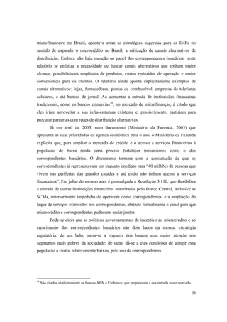 33
microfinanceiro no Brasil, apontava entre as estratégias sugeridas para as IMFs no
sentido de expandir o microcrédito no Brasil, a utilização de canais alternativos de
distribuição. Embora não haja menção ao papel dos correspondentes bancários, neste
relatório se enfatiza a necessidade de buscar canais alternativos que tenham maior
alcance, possibilidades ampliadas de produtos, custos reduzidos de operação e maior
conveniência para os clientes. O relatório ainda aponta explicitamente exemplos de
canais alternativos: lojas, fornecedores, postos de combustível, empresas de telefones
celulares, e até bancas de jornal. Ao comentar a entrada de instituições financeiras
tradicionais, como os bancos comercias16
, no mercado de microfinanças, é citado que
eles iriam aproveitar a sua infra-estrutura existente e, possivelmente, partiriam para
procurar parcerias com redes de distribuição alternativas.
Já em abril de 2003, num documento (Ministério da Fazenda, 2003) que
apresenta as suas prioridades da agenda econômica para o ano, o Ministério da Fazenda
explicita que, para ampliar o mercado de crédito e o acesso a serviços financeiros à
população de baixa renda seria preciso fortalecer mecanismos como o dos
correspondentes bancários. O documento termina com a constatação de que os
correspondentes já representavam um impacto imediato para “40 milhões de pessoas que
vivem nas periferias das grandes cidades e até então não tinham acesso a serviços
financeiros”. Em julho do mesmo ano, é promulgada a Resolução 3.110, que flexibiliza
a entrada de outras instituições financeiras autorizadas pelo Banco Central, inclusive as
SCMs, anteriormente impedidas de operarem como correspondentes, e a ampliação do
leque de serviços oferecidos nos correspondentes, abrindo formalmente o canal para que
microcrédito e correspondentes pudessem andar juntos.
Pode-se dizer que as políticas governamentais de incentivo ao microcrédito e ao
crescimento dos correspondentes bancários são dois lados da mesma estratégia
regulatória: de um lado, passa-se a requerer dos bancos uma maior atenção aos
segmentos mais pobres da sociedade; de outro dá-se a eles condições de atingir essa
população a custos relativamente baixos, pelo uso de correspondentes.
16
São citados explicitamente os bancos ABN e Unibanco, que preparavam a sua entrada neste mercado.
 