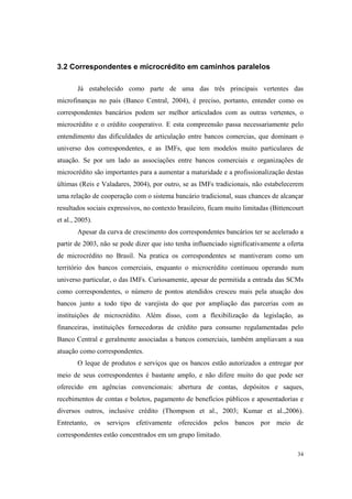 34
3.2 Correspondentes e microcrédito em caminhos paralelos
Já estabelecido como parte de uma das três principais vertentes das
microfinanças no país (Banco Central, 2004), é preciso, portanto, entender como os
correspondentes bancários podem ser melhor articulados com as outras vertentes, o
microcrédito e o crédito cooperativo. E esta compreensão passa necessariamente pelo
entendimento das dificuldades de articulação entre bancos comercias, que dominam o
universo dos correspondentes, e as IMFs, que tem modelos muito particulares de
atuação. Se por um lado as associações entre bancos comerciais e organizações de
microcrédito são importantes para a aumentar a maturidade e a profissionalização destas
últimas (Reis e Valadares, 2004), por outro, se as IMFs tradicionais, não estabelecerem
uma relação de cooperação com o sistema bancário tradicional, suas chances de alcançar
resultados sociais expressivos, no contexto brasileiro, ficam muito limitadas (Bittencourt
et al., 2005).
Apesar da curva de crescimento dos correspondentes bancários ter se acelerado a
partir de 2003, não se pode dizer que isto tenha influenciado significativamente a oferta
de microcrédito no Brasil. Na pratica os correspondentes se mantiveram como um
território dos bancos comerciais, enquanto o microcrédito continuou operando num
universo particular, o das IMFs. Curiosamente, apesar de permitida a entrada das SCMs
como correspondentes, o número de pontos atendidos cresceu mais pela atuação dos
bancos junto a todo tipo de varejista do que por ampliação das parcerias com as
instituições de microcrédito. Além disso, com a flexibilização da legislação, as
financeiras, instituições fornecedoras de crédito para consumo regulamentadas pelo
Banco Central e geralmente associadas a bancos comerciais, também ampliavam a sua
atuação como correspondentes.
O leque de produtos e serviços que os bancos estão autorizados a entregar por
meio de seus correspondentes é bastante amplo, e não difere muito do que pode ser
oferecido em agências convencionais: abertura de contas, depósitos e saques,
recebimentos de contas e boletos, pagamento de benefícios públicos e aposentadorias e
diversos outros, inclusive crédito (Thompson et al., 2003; Kumar et al.,2006).
Entretanto, os serviços efetivamente oferecidos pelos bancos por meio de
correspondentes estão concentrados em um grupo limitado.
 