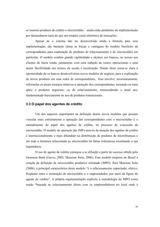 36
se inserem produtos de crédito e microcrédito – ainda estão pendentes de implementação
por demandarem mais do que um simples canal eletrônico de transações.
Apesar de o sistema não ter desenvolvido ainda a fórmula para essa
implementação, são bastante claras as forças e vantagens do modelo brasileiro de
correspondentes para exploração de produtos de relacionamento e de microcrédito em
particular. O modelo confere grande capilaridade e alcance aos bancos, no acesso aos
clientes de baixa renda, juntamente com uma redução de custos operacionais e uma
maior flexibilidade em termos de escala e localização. Diante disso torna-se clara a
oportunidade de os bancos desenvolverem novos modelos de negócio, para a exploração
de novos produtos em suas redes de correspondentes. Isso envolve, necessariamente,
reformular os atuais arranjos relativos à operação dos correspondentes, tornando-os mais
aptos a produtos negociais, ou de relacionamento, transcendendo o atual uso,
fundamentado basicamente no uso de produtos transacionais.
3.3 O papel dos agentes de crédito
Um dos aspectos importantes na definição destes novos modelos que possam
vincular mais estreitamente a operação dos correspondentes com o microcrédito é o
entendimento do papel dos agentes de crédito, no processo de concessão de
microcrédito. O modelo de operação das IMFs através da atuação dos agentes de crédito
é internacionalmente o mais difundido na distribuição de produtos de microfinanças e
em toda a literatura relacionada ao microcrédito há fartas referencias ressaltando a sua
importância.
O uso de agente de crédito começou a se difundir a partir do sucesso obtido pelo
Grameen Bank (Greve, 2002; Monzoni Neto, 2006). Este modelo inspirou no Brasil a
criação da definição de microcrédito produtivo orientado (MPO). Para Monzoni Neto
(2006), a principal característica deste modelo “é o relacionamento capacitado, efetivo,
freqüente entre a instituição de microcrédito e o empreendedor, por meio da figura do
agente de crédito”. A própria regulamentação explicita a metodologia do MPO como
sendo “baseada no relacionamento direto com os empreendedores no local onde é
 