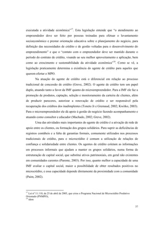 37
executada a atividade econômica”17
. Esta legislação entende que “o atendimento ao
empreendedor deve ser feito por pessoas treinadas para efetuar o levantamento
socioeconômico e prestar orientação educativa sobre o planejamento do negócio, para
definição das necessidades de crédito e de gestão voltadas para o desenvolvimento do
empreendimento” e que o “contato com o empreendedor deve ser mantido durante o
período do contrato de crédito, visando ao seu melhor aproveitamento e aplicação, bem
como ao crescimento e sustentabilidade da atividade econômica”18
. Como se vê, a
legislação praticamente determina a existência do agente de crédito para aqueles que
querem ofertar o MPO.
Na atuação do agente de crédito está o diferencial em relação ao processo
tradicional de concessão de crédito (Greve, 2002). O agente de crédito tem um papel
duplo, atuando tanto a favor da IMF quanto do microempreendedor. Para a IMF ele faz a
promoção de produtos, captação, seleção e monitoramento da carteira de clientes, além
de produzir pareceres, autorizar a renovação de crédito e ser responsável pela
recuperação dos créditos dos inadimplentes (Toneto Jr e Gremaud, 2002; Kwitko, 2003).
Para o microempreendedor ele dá apoio à gestão do negócio fazendo acompanhamento e
atuando como consultor e educador (Machado, 2002; Greve, 2002).
Uma das atividades mais importantes do agente de crédito é a ativação de rede de
apoio entre os clientes, ou formação dos grupos solidários. Para suprir as deficiências de
registros contábeis e a falta de garantias formais, comumente utilizados nos processos
tradicionais de crédito, para o microcrédito é comum a utilização de relações de
confiança e solidariedade entre clientes. Os agentes de crédito coletam as informações
em processos informais que ajudam a manter os grupos solidários, numa forma de
estruturação de capital social, que substitui ativos patrimoniais, em geral não existentes
em comunidades carentes (Parente, 2003). Por isso, quanto melhor a capacidade de uma
IMF avaliar o capital social, maior a possibilidade de obter resultados positivos no
microcrédito, e essa capacidade depende diretamente da proximidade com a comunidade
(Paim, 2002).
17
Lei nº 11.110, de 25 de abril de 2005, que criou o Programa Nacional de Microcrédito Produtivo
Orientado (PNMPO),
18
idem
 