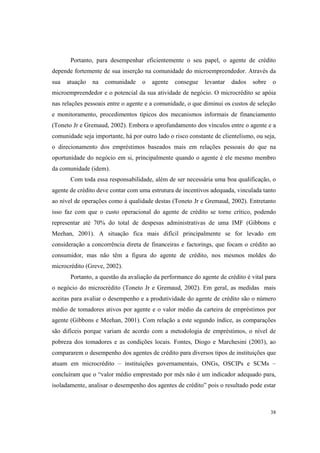 38
Portanto, para desempenhar eficientemente o seu papel, o agente de crédito
depende fortemente de sua inserção na comunidade do microempreendedor. Através da
sua atuação na comunidade o agente consegue levantar dados sobre o
microempreendedor e o potencial da sua atividade de negócio. O microcrédito se apóia
nas relações pessoais entre o agente e a comunidade, o que diminui os custos de seleção
e monitoramento, procedimentos típicos dos mecanismos informais de financiamento
(Toneto Jr e Gremaud, 2002). Embora o aprofundamento dos vínculos entre o agente e a
comunidade seja importante, há por outro lado o risco constante de clientelismo, ou seja,
o direcionamento dos empréstimos baseados mais em relações pessoais do que na
oportunidade do negócio em si, principalmente quando o agente é ele mesmo membro
da comunidade (idem).
Com toda essa responsabilidade, além de ser necessária uma boa qualificação, o
agente de crédito deve contar com uma estrutura de incentivos adequada, vinculada tanto
ao nível de operações como à qualidade destas (Toneto Jr e Gremaud, 2002). Entretanto
isso faz com que o custo operacional do agente de crédito se torne crítico, podendo
representar até 70% do total de despesas administrativas de uma IMF (Gibbons e
Meehan, 2001). A situação fica mais difícil principalmente se for levado em
consideração a concorrência direta de financeiras e factorings, que focam o crédito ao
consumidor, mas não têm a figura do agente de crédito, nos mesmos moldes do
microcrédito (Greve, 2002).
Portanto, a questão da avaliação da performance do agente de crédito é vital para
o negócio do microcrédito (Toneto Jr e Gremaud, 2002). Em geral, as medidas mais
aceitas para avaliar o desempenho e a produtividade do agente de crédito são o número
médio de tomadores ativos por agente e o valor médio da carteira de empréstimos por
agente (Gibbons e Meehan, 2001). Com relação a este segundo índice, as comparações
são difíceis porque variam de acordo com a metodologia de empréstimos, o nível de
pobreza dos tomadores e as condições locais. Fontes, Diogo e Marchesini (2003), ao
compararem o desempenho dos agentes de crédito para diversos tipos de instituições que
atuam em microcrédito – instituições governamentais, ONGs, OSCIPs e SCMs –
concluíram que o “valor médio emprestado por mês não é um indicador adequado para,
isoladamente, analisar o desempenho dos agentes de crédito” pois o resultado pode estar
 