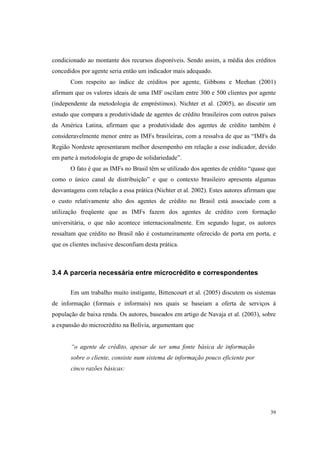 39
condicionado ao montante dos recursos disponíveis. Sendo assim, a média dos créditos
concedidos por agente seria então um indicador mais adequado.
Com respeito ao índice de créditos por agente, Gibbons e Meehan (2001)
afirmam que os valores ideais de uma IMF oscilam entre 300 e 500 clientes por agente
(independente da metodologia de empréstimos). Nichter et al. (2005), ao discutir um
estudo que compara a produtividade de agentes de crédito brasileiros com outros países
da América Latina, afirmam que a produtividade dos agentes de crédito também é
consideravelmente menor entre as IMFs brasileiras, com a ressalva de que as “IMFs da
Região Nordeste apresentaram melhor desempenho em relação a esse indicador, devido
em parte à metodologia de grupo de solidariedade”.
O fato é que as IMFs no Brasil têm se utilizado dos agentes de crédito “quase que
como o único canal de distribuição” e que o contexto brasileiro apresenta algumas
desvantagens com relação a essa prática (Nichter et al. 2002). Estes autores afirmam que
o custo relativamente alto dos agentes de crédito no Brasil está associado com a
utilização freqüente que as IMFs fazem dos agentes de crédito com formação
universitária, o que não acontece internacionalmente. Em segundo lugar, os autores
ressaltam que crédito no Brasil não é costumeiramente oferecido de porta em porta, e
que os clientes inclusive desconfiam desta prática.
3.4 A parceria necessária entre microcrédito e correspondentes
Em um trabalho muito instigante, Bittencourt et al. (2005) discutem os sistemas
de informação (formais e informais) nos quais se baseiam a oferta de serviços à
população de baixa renda. Os autores, baseados em artigo de Navaja et al. (2003), sobre
a expansão do microcrédito na Bolívia, argumentam que
“o agente de crédito, apesar de ser uma fonte básica de informação
sobre o cliente, consiste num sistema de informação pouco eficiente por
cinco razões básicas:
 