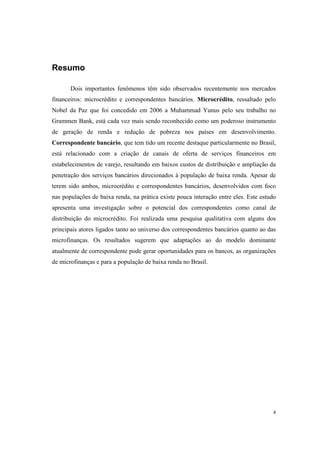 4
Resumo
Dois importantes fenômenos têm sido observados recentemente nos mercados
financeiros: microcrédito e correspondentes bancários. Microcrédito, ressaltado pelo
Nobel da Paz que foi concedido em 2006 a Muhammad Yunus pelo seu trabalho no
Grammen Bank, está cada vez mais sendo reconhecido como um poderoso instrumento
de geração de renda e redução de pobreza nos países em desenvolvimento.
Correspondente bancário, que tem tido um recente destaque particularmente no Brasil,
está relacionado com a criação de canais de oferta de serviços financeiros em
estabelecimentos de varejo, resultando em baixos custos de distribuição e ampliação da
penetração dos serviços bancários direcionados à população de baixa renda. Apesar de
terem sido ambos, microcrédito e correspondentes bancários, desenvolvidos com foco
nas populações de baixa renda, na prática existe pouca interação entre eles. Este estudo
apresenta uma investigação sobre o potencial dos correspondentes como canal de
distribuição do microcrédito. Foi realizada uma pesquisa qualitativa com alguns dos
principais atores ligados tanto ao universo dos correspondentes bancários quanto ao das
microfinanças. Os resultados sugerem que adaptações ao do modelo dominante
atualmente de correspondente pode gerar oportunidades para os bancos, as organizações
de microfinanças e para a população de baixa renda no Brasil.
 
