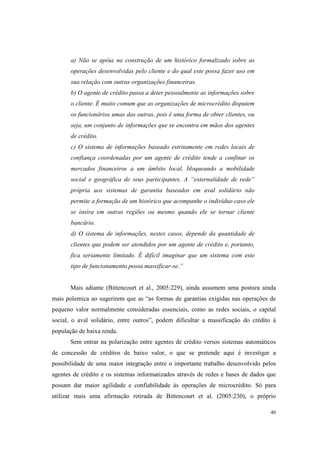 40
a) Não se apóia na construção de um histórico formalizado sobre as
operações desenvolvidas pelo cliente e do qual este possa fazer uso em
sua relação com outras organizações financeiras.
b) O agente de crédito passa a deter pessoalmente as informações sobre
o cliente. É muito comum que as organizações de microcrédito disputem
os funcionários umas das outras, pois é uma forma de obter clientes, ou
seja, um conjunto de informações que se encontra em mãos dos agentes
de crédito.
c) O sistema de informações baseado estritamente em redes locais de
confiança coordenadas por um agente de crédito tende a confinar os
mercados financeiros a um âmbito local, bloqueando a mobilidade
social e geográfica de seus participantes. A “externalidade de rede”
própria aos sistemas de garantia baseados em aval solidário não
permite a formação de um histórico que acompanhe o indivíduo caso ele
se insira em outras regiões ou mesmo quando ele se tornar cliente
bancário.
d) O sistema de informações, nestes casos, depende da quantidade de
clientes que podem ser atendidos por um agente de crédito e, portanto,
fica seriamente limitado. É difícil imaginar que um sistema com este
tipo de funcionamento possa massificar-se.”
Mais adiante (Bittencourt et al., 2005:229), ainda assumem uma postura ainda
mais polemica ao sugerirem que as “as formas de garantias exigidas nas operações de
pequeno valor normalmente consideradas essenciais, como as redes sociais, o capital
social, o aval solidário, entre outros”, podem dificultar a massificação do crédito à
população de baixa renda.
Sem entrar na polarização entre agentes de crédito versos sistemas automáticos
de concessão de créditos de baixo valor, o que se pretende aqui é investigar a
possibilidade de uma maior integração entre o importante trabalho desenvolvido pelos
agentes de crédito e os sistemas informatizados através de redes e bases de dados que
possam dar maior agilidade e confiabilidade às operações de microcrédito. Só para
utilizar mais uma afirmação retirada de Bittencourt et al. (2005:230), o próprio
 