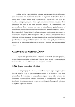 43
Quando surgiu, o correspondente bancário atuava quase que exclusivamente
como instrumento para recebimento de contas ou pagamento de benefícios. Com o
tempo novos serviços foram sendo gradativamente incorporados, mas deve ser
ressaltado que a passagem para a oferta de produtos mais sofisticados (negociais) deve
representar um salto e não uma evolução gradativa, no funcionamento dos
correspondentes. Num momento em que as microfinanças, particularmente o
microcrédito, movem-se para o centro da cena financeira (International Herald Tribune,
2006; Margolis, 1999), entretanto, é vital que se busquem as alternativas para produzir o
sucesso desta integração. O benefício para as IMFs, os bancos e principalmente para a
população carente do país serão enormes com a ampliação da oferta de microcrédito no
país. Quiçá o modelo seja também inspirador para outros países que logrem combinar a
sofisticação de um sistema bancário avançado com a demanda por crédito de baixo
valor.
V. ABORDAGEM METODOLÓGICA
A seguir será apresentada a base conceitual desenvolvida para esta pesquisa,
depois será comentado sobre a estratégia de coleta de dados adotada e em seguida uma
discussão sobre a amostra definida para a realização das entrevistas.
1 Abordagem conceitual e teórica
A abordagem proposta para esta pesquisa foi influenciada por três perspectivas
teóricas: contorno social da tecnologia (Social Shaping of Technology – SST), visão
estruturalista da tecnologia e contextualismo. Apesar destas três correntes de
pensamento compartilharem posturas ontológica e epistemológica, elas foram
combinadas porque cada uma delas oferece um conceito particular de grande valor para
os objetivos da pesquisa proposta.
 
