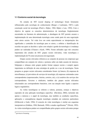44
1.1 Contorno social da tecnologia
Os estudos de SST (social shaping of technology) foram fortemente
influenciados pela sociologia do conhecimento (Berger e Luckmann, 1967) e pela
construção social da tecnologia (Pinch e Bijker, 1984; Bijker e Law, 1992). Com o
objetivo de superar os conceitos determinísticos de tecnologia freqüentemente
encontrados na literatura de administração, a abordagem do SST permite encarar a
implementação de uma determinada tecnologia como sendo parte de uma negociação
entre atores sociais. Tal visão leva em conta especialmente as interpretações dos
significados e conteúdos da tecnologia para os atores, e enfatiza a identificação de
ocasiões nas quais as decisões e ações com relação à gestão da tecnologia e à mudança
podem ser realizadas (Clausen e Koch, 1999). Foram utilizados aqui três conceitos
importantes dos estudos de SST: grupos sociais relevantes, visão tecnológica e
implementação de TI como um processo de negociação.
Grupos sociais relevantes referem-se ao conjunto de pessoas (ou empresas) que
compartilham um conjunto de valores e posturas sobre um dado assunto de interesse.
Subgrupos e alianças entre grupos podem formar espaços sociais e cumprir papeis
importantes na definição de uma estratégia de gestão ou o uso de tecnologias. Nesta
pesquisa os grupos sociais relevantes considerados foram: (a) bancos, (b) empresas de
microfinanças, (c) provedores de serviços de tecnologia, (d) empresas contratadas como
correspondentes (supermercados, loterias, correios, etc), e (e) usuários dos serviços dos
correspondentes. Governo e sindicatos, também são grupos sociais relevantes
relacionados aos correspondentes bancários, com sua atuação mais ligada a aspectos
legais e regulatórios.
As visões tecnológicas se referem a valores, posturas, crenças e objetivos
esperados de uma aplicação tecnológica especifica (Davidson, 2002), incluindo não
apenas a natureza e o papel da tecnologia, mas também as condições especificas,
aplicações e conseqüências daquela tecnologia estudada em contextos particulares
(Orlikowski e Gash, 1994). O conceito de visão tecnológica é similar aos esquemas
interpretativos (Giddens, 1984; Bartunek, 1984) e estados significantes19
(Weick, 1993).
As visões tecnológicas podem ser compartilhadas pelos grupos sociais relevantes porque
19
provinces of meaning
 