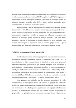 45
é provável que os membros de cada grupo compartilhem relacionamentos e experiências
semelhantes para uma dada aplicação de TI (McLoughlin et al., 2000). Nesta pesquisa é
esperado que as visões tecnológicas dos bancos e provedores de tecnologia deverão ser
diferentes daquelas percebidas pelas IMFs e pelos varejistas contratados como
correspondentes, ou mesmo dos usuários dos serviços.
A implementação e uso de TI vistas como processos de negociação são também
fundamentais no SST. Não apenas o conteúdo da tecnologia, mas o conjunto de atores e
grupos sociais relevantes tomam parte nas negociações, com seus diferentes interesses,
compromissos, perspectivas e posições na estrutura, irão influenciar os processos e os
resultados da tecnologia, quando colocada em operação (Clausen e Koch, 1999). Nesta
pesquisa, o processo de implantação e uso de redes de CBs serão analisadas, com
atenção particular para as negociações entre os diversos grupos sociais, o papel
desempenhado pela TI e as suas conseqüências em termos dos impactos sociais.
1.2 Visão estruturacionista da tecnologia
A visão estruturacionista da tecnologia representa uma importante corrente nas
pesquisas em sistemas de informação (Pozzebon e Pinsonneault, 2005). Como a SST e o
contextualismo, a visão estruturacionista da tecnologia é uma teoria processual
(privilegia abordagens qualitativas) o que acomoda múltiplos níveis de análise, é
contextualmente e temporalmente determinada, e enfatiza os equívocos causados por
abordagens não-históricas de um fenômeno social (Orlikowski e Robey, 1991). Desde a
reformulação original feita por Anthony Giddens do relacionamento entre agência e
estrutura (Giddens, 1984), diversos pesquisadores têm adotado e utilizado a teoria da
estruturação para estudar a relação entre TI e as ações humanas (Jones, 1997).
Nesta pesquisa será utilizado um dos conceitos emprestados da visão
estruturacionista, a tecnologia-em-prática. Este conceito foi proposto por Orlikowski
(2000), que colocou o foco na utilização da tecnologia, enfatizando o modo como estas
são incorporadas no dia a dia das pessoas, que interagem com as propriedades físicas dos
artefatos. As pessoas podem (mesmo que não o façam) redefinir o significado, as
propriedades e as aplicações de uma determinada tecnologia, durante e depois da sua
 