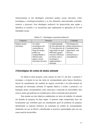 47
intrinsecamente as três abordagens conceituais (grupos sociais relevantes, visões
tecnológicas e tecnologia-em-prática) e as três dimensões interconectadas (conteúdo,
contexto e processo). Esta abordagem multinível foi desenvolvida para ajudar a
identificar as ocasiões e os mecanismos para implementar as aplicações de TI com
finalidades sociais.
Tabela V.1: Abordagem conceitual multinível
Contexto Processo Conteúdo
Grupos sociais
relevantes.
As visões
tecnológicas são
construídas ao
longo do tempo,
podem ser
compartilhados e
diferem entre
grupos sociais
relevantes diversos.
A implementação
de uma aplicação de
TI é um processo de
negociação no qual
diferentes grupos
exercem influencia
na forma como a
tecnologia é
implementada e
utilizada.
Tecnologia-em-
prática representa os
resultados desta
negociação, com
diversas
características e
conseqüências.
2 Estratégias de coleta de dados adotada
Os objetivos desta pesquisa, como exposto no item I.2, são dois: o primeiro é
investigar a evolução do uso das redes de correspondentes pelos bancos brasileiros,
através do entendimento dos modelos de negócio envolvidos e da infra-estrutura de
tecnologia de informação utilizada. O segundo objetivo é avaliar o potencial e as
limitações destes correspondentes como canal para a concessão de microcrédito, bem
como as ações que poderiam ser tomadas para a efetiva realização desse potencial.
Para atender aos dois objetivos estabelecidos no inicio do trabalho, foi adotado
um desenho de pesquisa em duas etapas. A primeira etapa compreendeu fazer um
levantamento que contribuiu para um entendimento geral do problema de pesquisa,
identificando os aspectos históricos da construção do modelo de correspondentes
atualmente em uso no Brasil e identificando as possíveis oportunidades para seu uso
como canal de microcrédito.
 