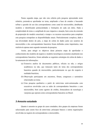48
Numa segunda etapa, que não esta coberta pela pesquisa apresentada neste
relatório, pretende-se aprofundar no tema, ampliando a base de estudos e buscando
refinar a questão do uso dos correspondentes como canal de microcrédito, detalhando
modelos e identificando potencialidades e limitações de cada um deles. Dada a
complexidade do tema e a amplitude de seus impactos e atuação, bem como da extensão
da proposição do modelo conceitual, o tempo e os recursos necessários para completar
esta pesquisa extrapolam as disponibilidades atuais. Particularmente complexa, dada a
sua diversidade dentro do país, a etapa de coleta de dados junto aos usuários de
microcrédito e dos correspondentes bancários foram definidas como importantes, mas
realizáveis apenas num segundo momento da pesquisa.
Assim, para atingir os objetivos desta primeira etapa de aprofundar o
conhecimento dos modelos de negócio e modelos tecnológicos existentes atualmente nos
correspondentes bancários, foram adotadas as seguintes estratégias de coleta de dados e
levantamento de informações:
(a) Extensiva analise de documentos públicos, oficiais ou não, e artigos
acadêmicos ou não, que tratassem tanto do tema dos correspondentes
bancários quando de microcrédito, particularmente no que diz respeito à
realidade brasileira;
(b) Observação participante em encontros, fóruns, congressos e seminários
relacionados ao tema;
(c) Uma pesquisa qualitativa a partir de entrevistas semi-estruturadas com
executivos envolvidos com as redes de correspondentes bancários e com
microcrédito, bem como agentes de crédito, fornecedores de tecnologia e
varejistas que operam como correspondentes bancários no Brasil.
3 Amostra estudada
Quanto à amostra ou grupo de casos estudados, dois grupos de empresas foram
selecionados para serem foco de entrevistas: principais bancos e outras organizações
envolvidas no negócio de correspondentes e microcrédito.
 