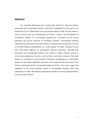 5
Abstract
Two important phenomena have recently been observed in financial markets:
microcredit and correspondent banking. Microcredit, highlighted by the award of the
Nobel Peace Prize to Muhammad Yunus and Grameen Bank in 2006 “for their efforts to
create economic and social development from below,” refers to the development of
microfinance markets. It is increasingly recognized as a powerful tool for income
generation and poverty reduction in developing countries. Correspondent banking,
which has been particularly successful in Brazil, is related to the recent growth in the use
of so-called banking correspondents as a retail channel for banks, resulting in lower
costs and greater diffusion for participating financial institutions. Although both
microcredit and correspondent banking were created to supply financial services to
lower income populations, they have very few links to each other in practice. This study
presents an investigation on the potential of banking correspondents as a distribution
channel for microcredit. Qualitative interviews were conducted with several actors from
both the microcredit and the correspondent banking universes. The results suggest that
adaptations to the actual dominant model of correspondent banking could bring
opportunities to banks, microfinance organizations and the low income population that is
in need of credit in Brazil.
 