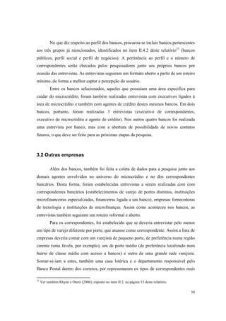 50
No que diz respeito ao perfil dos bancos, procurou-se incluir bancos pertencentes
aos três grupos já mencionados, identificados no item II.4.2 deste relatório21
(bancos
públicos, perfil social e perfil de negócios). A pertinência ao perfil e o número de
correspondentes serão checados pelos pesquisadores junto aos próprios bancos por
ocasião das entrevistas. As entrevistas seguiram um formato aberto a partir de um roteiro
mínimo, de forma a melhor captar a percepção do usuário.
Entre os bancos selecionados, aqueles que possuíam uma área especifica para
cuidar do microcrédito, foram também realizadas entrevistas com executivos ligados à
área de microcrédito e também com agentes de crédito destes mesmos bancos. Em dois
bancos, portanto, foram realizadas 3 entrevistas (executivo de correspondentes,
executivo de microcrédito e agente de crédito). Nos outros quatro bancos foi realizada
uma entrevista por banco, mas com a abertura de possibilidade de novos contatos
futuros, o que deve ser feito para as próximas etapas da pesquisa.
3.2 Outras empresas
Além dos bancos, também foi feita a coleta de dados para a pesquisa junto aos
demais agentes envolvidos no universo do microcrédito e no dos correspondentes
bancários. Desta forma, foram estabelecidas entrevistas a serem realizadas com com
correspondentes bancários (estabelecimentos de varejo de portes distintos, instituições
microfinanceiras especializadas, financeiras ligada a um banco), empresas fornecedoras
de tecnologia e instituições de microfinanças. Assim como aconteceu nos bancos, as
entrevistas também seguiram um roteiro informal e aberto.
Para os correspondentes, foi estabelecido que se deveria entrevistar pelo menos
um tipo de varejo diferente por porte, que atuasse como correspondente. Assim a lista de
empresas deveria contar com um varejista de pequeno porte, de preferência numa região
carente (uma favela, por exemplo), um de porte médio (de preferência localizado num
bairro de classe média com acesso a bancos) e outro de uma grande rede varejista.
Somar-se-iam a estes, também uma casa lotérica e o departamento responsável pelo
Banco Postal dentro dos correios, por representarem os tipos de correspondentes mais
21
Ver também Rhyne e Otero (2006), exposto no item II.2, na página 13 deste relatório.
 