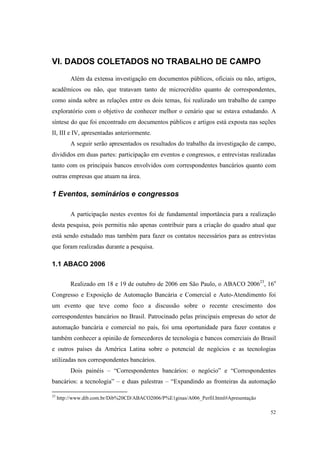 52
VI. DADOS COLETADOS NO TRABALHO DE CAMPO
Além da extensa investigação em documentos públicos, oficiais ou não, artigos,
acadêmicos ou não, que tratavam tanto de microcrédito quanto de correspondentes,
como ainda sobre as relações entre os dois temas, foi realizado um trabalho de campo
exploratório com o objetivo de conhecer melhor o cenário que se estava estudando. A
síntese do que foi encontrado em documentos públicos e artigos está exposta nas seções
II, III e IV, apresentadas anteriormente.
A seguir serão apresentados os resultados do trabalho da investigação de campo,
divididos em duas partes: participação em eventos e congressos, e entrevistas realizadas
tanto com os principais bancos envolvidos com correspondentes bancários quanto com
outras empresas que atuam na área.
1 Eventos, seminários e congressos
A participação nestes eventos foi de fundamental importância para a realização
desta pesquisa, pois permitiu não apenas contribuir para a criação do quadro atual que
está sendo estudado mas também para fazer os contatos necessários para as entrevistas
que foram realizadas durante a pesquisa.
1.1 ABACO 2006
Realizado em 18 e 19 de outubro de 2006 em São Paulo, o ABACO 200623
, 16o
Congresso e Exposição de Automação Bancária e Comercial e Auto-Atendimento foi
um evento que teve como foco a discussão sobre o recente crescimento dos
correspondentes bancários no Brasil. Patrocinado pelas principais empresas do setor de
automação bancária e comercial no país, foi uma oportunidade para fazer contatos e
também conhecer a opinião de fornecedores de tecnologia e bancos comerciais do Brasil
e outros países da América Latina sobre o potencial de negócios e as tecnologias
utilizadas nos correspondentes bancários.
Dois painéis – “Correspondentes bancários: o negócio” e “Correspondentes
bancários: a tecnologia” – e duas palestras – “Expandindo as fronteiras da automação
23
http://www.dib.com.br/Dib%20CD/ABACO2006/P%E1ginas/A006_Perfil.html#Apresentação
 