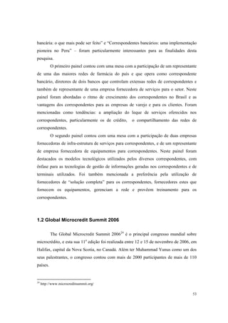 53
bancária: o que mais pode ser feito” e “Correspondentes bancários: uma implementação
pioneira no Peru” – foram particularmente interessantes para as finalidades desta
pesquisa.
O primeiro painel contou com uma mesa com a participação de um representante
de uma das maiores redes de farmácia do país e que opera como correspondente
bancário, diretores de dois bancos que controlam extensas redes de correspondentes e
também de representante de uma empresa fornecedora de serviços para o setor. Neste
painel foram abordadas o ritmo de crescimento dos correspondentes no Brasil e as
vantagens dos correspondentes para as empresas de varejo e para os clientes. Foram
mencionadas como tendências: a ampliação do leque de serviços oferecidos nos
correspondentes, particularmente os de crédito, o compartilhamento das redes de
correspondentes.
O segundo painel contou com uma mesa com a participação de duas empresas
fornecedoras de infra-estrutura de serviços para correspondentes, e de um representante
de empresa fornecedora de equipamentos para correspondentes. Neste painel foram
destacados os modelos tecnológicos utilizados pelos diversos correspondentes, com
ênfase para as tecnologias de gestão de informações geradas nos correspondentes e de
terminais utilizados. Foi também mencionada a preferência pela utilização de
fornecedores de “solução completa” para os correspondentes, fornecedores estes que
fornecem os equipamentos, gerenciam a rede e provêem treinamento para os
correspondentes.
1.2 Global Microcredit Summit 2006
The Global Microcredit Summit 200624
é o principal congresso mundial sobre
microcrédito, e esta sua 11a
edição foi realizada entre 12 e 15 de novembro de 2006, em
Halifax, capital da Nova Scotia, no Canadá. Além ter Muhammad Yunus como um dos
seus palestrantes, o congresso contou com mais de 2000 participantes de mais de 110
países.
24
http://www.microcreditsummit.org/
 