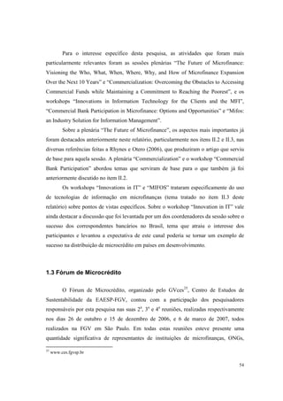 54
Para o interesse específico desta pesquisa, as atividades que foram mais
particularmente relevantes foram as sessões plenárias “The Future of Microfinance:
Visioning the Who, What, When, Where, Why, and How of Microfinance Expansion
Over the Next 10 Years” e “Commercialization: Overcoming the Obstacles to Accessing
Commercial Funds while Maintaining a Commitment to Reaching the Poorest”, e os
workshops “Innovations in Information Technology for the Clients and the MFI”,
“Commercial Bank Participation in Microfinance: Options and Opportunities” e “Mifos:
an Industry Solution for Information Management”.
Sobre a plenária “The Future of Microfinance”, os aspectos mais importantes já
foram destacados anteriormente neste relatório, particularmente nos itens II.2 e II.3, nas
diversas referências feitas a Rhynes e Otero (2006), que produziram o artigo que serviu
de base para aquela sessão. A plenária “Commercialization” e o workshop “Commercial
Bank Participation” abordou temas que serviram de base para o que também já foi
anteriormente discutido no item II.2.
Os workshops “Innovations in IT” e “MIFOS” trataram especificamente do uso
de tecnologias de informação em microfinanças (tema tratado no item II.3 deste
relatório) sobre pontos de vistas específicos. Sobre o workshop “Innovation in IT” vale
ainda destacar a discussão que foi levantada por um dos coordenadores da sessão sobre o
sucesso dos correspondentes bancários no Brasil, tema que atraiu o interesse dos
participantes e levantou a expectativa de este canal poderia se tornar um exemplo de
sucesso na distribuição de microcrédito em países em desenvolvimento.
1.3 Fórum de Microcrédito
O Fórum de Microcrédito, organizado pelo GVces25
, Centro de Estudos de
Sustentabilidade da EAESP-FGV, contou com a participação dos pesquisadores
responsáveis por esta pesquisa nas suas 2a
, 3a
e 4a
reuniões, realizadas respectivamente
nos dias 26 de outubro e 15 de dezembro de 2006, e 6 de marco de 2007, todos
realizados na FGV em São Paulo. Em todas estas reuniões esteve presente uma
quantidade significativa de representantes de instituições de microfinanças, ONGs,
25
www.ces.fgvsp.br
 