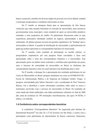 55
bancos comerciais, membros de diversos órgãos de governos nos níveis federal, estadual
e municipal, pesquisadores e estudantes interessados no tema.
Na 2a
reunião os destaques foram para as apresentações de dois bancos
comerciais que estão atuando fortemente no mercado de microcrédito, duas iniciativas
governamentais (uma municipal e outra estadual) de apoio ao microcrédito produtivo
orientado, e uma cooperativa de crédito. Os palestrantes discorreram sobre as suas
experiências particulares abordando modelos de negócio, oportunidades e desafios
enfrentados. Os debates giraram em torno de questões regulatórias e de “funding” para o
microcrédito no Brasil. A questão de distribuição do microcrédito e particularmente do
papel que podem representar os correspondentes bancários foi mencionada.
Na 3a
reunião, como resultado da participação na reunião anterior, os
pesquisadores responsáveis por esta pesquisa foram convidados a fazer uma
apresentação sobre o tema dos correspondentes bancários e o microcrédito. Esta
apresentação gerou um debate muito acalorado e contribuiu para aprofundar um pouco
mais o interesse da comunidade de microcrédito no Brasil no fenômeno dos
correspondentes bancários como um canal alternativo de distribuição para o setor.
Na 4a
reunião, o destaque foi a apresentação dos resultados preliminares de um
Censo do Microcrédito no Brasil, pesquisa atualmente em curso na EPABE/FGV-RJ –
Escola de Administração Pública e de Empresas da Fundação Getúlio Vargas. A
pesquisa, encomendada pelo Sebrae Nacional e sob a coordenação do Prof. Francisco
Barone, visa a identificar e reunir informações censitárias sobre todos os atores e
instituições envolvidos com o universo do microcrédito no Brasil. Os resultados do
censo ainda não foram publicados, mas dados preliminares referentes ao final de 2006
dão conta da existência de 190 instituições microfinanceiras, das quais 50 SCMs, 4
ONGs e 131 OSCIPs.
1.4 Conferência sobre correspondentes bancários
A conferência “Correspondentes Bancários” foi organizada pelo Institute for
International Research26
nos dias 26 e 27 de fevereiro em São Paulo, e contou com a
participação como palestrantes de representantes de bancos comerciais, financeiras,
26
www.iir.com.br
 