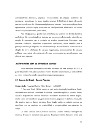 56
correspondentes bancários, empresas concessionárias de energia, escritórios de
advocacia e consultores. Os temas tratados variaram do histórico do desenvolvimento
dos correspondentes, das alianças estratégicas entre bancos e varejo, mitigação de riscos
operacionais, questões legais envolvendo os correspondentes, viabilização de crédito
através dos correspondentes, entre outros.
Para esta pesquisa, a questão mais importante que apareceu nos debates durante a
conferência foi a consolidação da idéia de que os correspondentes estão atingindo um
estágio de maturidade para a prestação de serviços transacionais. Entretanto, para
continuar evoluindo, necessitam urgentemente desenvolver novos modelos para a
prestação de serviços negociais (de relacionamento) e de conveniência, inclusive com a
atração de novos ofertantes de serviços (seguradoras, concessionárias de serviços
públicos, empresas de informação, etc), levando o escopo dos serviços oferecidos para
além do setor bancário.
2 Entrevistas com os principais bancos
Estas entrevistas foram realizadas entre novembro de 2006 e março de 2007, a
partir de contatos realizados durante os eventos descritos anteriormente, e também fruto
de outros contatos levantados especificamente para esta pesquisa.
2.1 Banco do Brasil / Banco Popular
Entrevistado: Frederico Queiroz Filho, diretor – 12/01/2007
O Banco do Brasil (BB) é a maior e mais antiga instituição bancária no Brasil,
atualmente com mais de 20 milhões de clientes. Como banco público, possui a função
social de disponibilizar serviços bancários e facilidades de crédito no interior do país,
muitas vezes em localidades que, por serem distantes, pequenas ou de baixa renda, não
são atrativas para os bancos privados. Essa função social, no entanto, precisa ser
conciliada com os requisitos de produtividade e competitividade nas operações de
varejo.
De forma alinhada com as políticas sociais do Governo Federal, o BB optou no
início da década por implantar uma operação de correspondentes bancários como uma
 