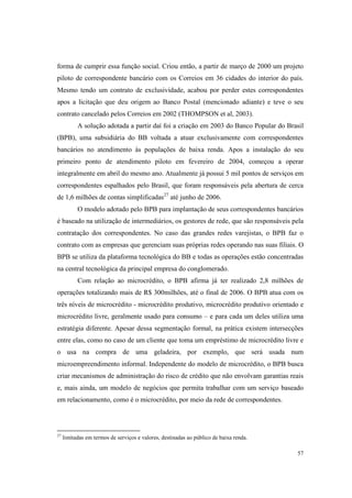 57
forma de cumprir essa função social. Criou então, a partir de março de 2000 um projeto
piloto de correspondente bancário com os Correios em 36 cidades do interior do país.
Mesmo tendo um contrato de exclusividade, acabou por perder estes correspondentes
apos a licitação que deu origem ao Banco Postal (mencionado adiante) e teve o seu
contrato cancelado pelos Correios em 2002 (THOMPSON et al, 2003).
A solução adotada a partir daí foi a criação em 2003 do Banco Popular do Brasil
(BPB), uma subsidiária do BB voltada a atuar exclusivamente com correspondentes
bancários no atendimento às populações de baixa renda. Apos a instalação do seu
primeiro ponto de atendimento piloto em fevereiro de 2004, começou a operar
integralmente em abril do mesmo ano. Atualmente já possui 5 mil pontos de serviços em
correspondentes espalhados pelo Brasil, que foram responsáveis pela abertura de cerca
de 1,6 milhões de contas simplificadas27
até junho de 2006.
O modelo adotado pelo BPB para implantação de seus correspondentes bancários
é baseado na utilização de intermediários, os gestores de rede, que são responsáveis pela
contratação dos correspondentes. No caso das grandes redes varejistas, o BPB faz o
contrato com as empresas que gerenciam suas próprias redes operando nas suas filiais. O
BPB se utiliza da plataforma tecnológica do BB e todas as operações estão concentradas
na central tecnológica da principal empresa do conglomerado.
Com relação ao microcrédito, o BPB afirma já ter realizado 2,8 milhões de
operações totalizando mais de R$ 300milhões, até o final de 2006. O BPB atua com os
três níveis de microcrédito - microcrédito produtivo, microcrédito produtivo orientado e
microcrédito livre, geralmente usado para consumo – e para cada um deles utiliza uma
estratégia diferente. Apesar dessa segmentação formal, na prática existem intersecções
entre elas, como no caso de um cliente que toma um empréstimo de microcrédito livre e
o usa na compra de uma geladeira, por exemplo, que será usada num
microempreendimento informal. Independente do modelo de microcrédito, o BPB busca
criar mecanismos de administração do risco de crédito que não envolvam garantias reais
e, mais ainda, um modelo de negócios que permita trabalhar com um serviço baseado
em relacionamento, como é o microcrédito, por meio da rede de correspondentes.
27
limitadas em termos de serviços e valores, destinadas ao público de baixa renda.
 