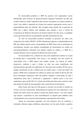 58
No microcrédito produtivo, o BPB faz parceria com organizações sociais
identificadas pela Gerencia de Desenvolvimento Regional Sustentável do BB, que
recebem linhas de crédito especificas para investir em projetos de arranjos produtivos
locais. Este crédito é repassado aos clientes das mesmas organizações sociais, que se
responsabilizam pela sua cobrança. Dois exemplos deste modelo são as parcerias do
BPB com o Banco Palmas (será detalhado mais adiante) e com a Central de
Cooperativas de Materiais Recicláveis do Distrito Federal. Nos dois casos, as entidades
sociais gerenciam redes de correspondentes operadas diretamente por elas.
No caso do microcrédito produtivo orientado, as parcerias são feitas com
cooperativas de crédito, OSCIPs e SCMs indicadas por agências e superintendências do
BB, que também operam como correspondentes do BPB. Neste caso as instituições de
microfinanças utilizam suas próprias metodologias de fornecimento de crédito aos
microempreendedores, utilizando seus próprios agentes de crédito, e o BPB faz a
inclusão bancária, como a operação de abertura de conta corrente.
No microcrédito livre, a abertura de uma conta simplificada costuma ser a porta
de entrada para o microcrédito. Para iniciar a sua operação com esta carteira de
microcrédito livre, o BPB adotou uma solução ousada: um sistema de crédito
progressivo, mediante o qual o cliente, ao abrir sua conta simplificada, tem
automaticamente aprovado um empréstimo de valor baixo (por exemplo, R$ 50), que se
quitado estritamente em dia o habilita para um crédito maior, e assim por diante. Na
pratica o BPB estava comprando um cadastro ao ofertar este crédito de R$ 50, pois não
havia informações disponíveis sobre este público. Segundo o entrevistado, de cada 3
empréstimos deste tipo 2 retornavam o pagamento e tinham acesso a um novo
empréstimo, agora de R$ 100. Foi a forma encontrada pelo banco para construir a base
para analise de crédito de uma população sobre a qual não havia informações
Dessa forma, dois tipos de CBs passam a coexistir: de um lado os focados em
serviços com foco transacional, administradas por gestoras de rede tradicionais e cuja
atuação não difere muito em relação à maioria dos demais bancos, e de outro aquelas
cuja origem e experiência no setor microfinanceiro as capacita para trabalhar como
correspondentes com serviços de relacionamento, especialmente microcrédito.
Apesar do crescimento registrado, nos seus primeiros anos de existência a
instituição enfrentou alguns problemas operacionais, em boa parte devido a questões
 