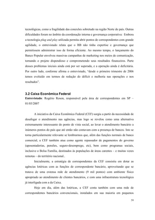 59
tecnológicas, como a fragilidade das conexões sobretudo na região Norte do país. Outras
dificuldades foram no âmbito da coordenação interna e governança corporativa: Embora
a tecnologia plug and play utilizada permita abrir pontos de correspondentes com grande
agilidade, o entrevistado relata que o BB não tinha expertise e governança que
permitissem administrar isso de forma eficiente. Ao mesmo tempo, o lançamento do
Banco Popular envolveu massivas campanhas de marketing nos meios de comunicação,
tornando o projeto dispendioso e comprometendo seus resultados financeiros. Parte
desses problemas iniciais ainda está por ser superada, e a operação ainda é deficitária.
Por outro lado, conforme afirma o entrevistado, “desde o primeiro trimestre de 2006
temos evoluído em termos de redução do déficit e melhoria nas operações e nos
resultados”.
3.2 Caixa Econômica Federal
Entrevistado: Rogério Roson, responsável pela área de correspondentes em SP –
01/03/2007
A iniciativa da Caixa Econômica Federal (CEF) surgiu a partir da necessidade de
desafogar o atendimento nas agências, mas logo se revelou como uma alternativa
extremamente interessante do ponto de vista social, ao levar o atendimento bancário a
inúmeros pontos do país que até então não contavam com a presença de bancos. Isto se
torna particularmente relevante se lembrarmos que, além das funções normais de banco
comercial, a CEF também atua como agente repassador de pagamentos do governo
(aposentadorias, pensões, seguro-desemprego, etc), bem como programas sociais,
inclusive o Bolsa Família, destinados às populações de áreas carentes – e muitas vezes
remotas – do território nacional..
Inicialmente, a estratégia de correspondentes da CEF consistiu em dotar as
agências lotéricas com as funções de correspondente bancário, aproveitando que se
tratava de uma extensa rede de atendimento (9 mil pontos) com ambiente físico
apropriado ao atendimento de clientes bancários, e com uma infraestrutura tecnológica
já interligada com a da Caixa.
Hoje em dia, além das lotéricas, a CEF conta também com uma rede de
correspondentes bancários convencionais, instalados em sua maioria em pequenos
 