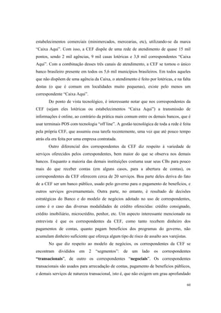 60
estabelecimentos comerciais (minimercados, mercearias, etc), utilizando-se da marca
“Caixa Aqui”. Com isso, a CEF dispõe de uma rede de atendimento de quase 15 mil
pontos, sendo 2 mil agências, 9 mil casas lotéricas e 3,8 mil correspondentes “Caixa
Aqui”. Com a combinação desses três canais de atendimento, a CEF se tornou o único
banco brasileiro presente em todos os 5,6 mil municípios brasileiros. Em todos aqueles
que não dispõem de uma agência da Caixa, o atendimento é feito por lotéricas, e na falta
destas (o que é comum em localidades muito pequenas), existe pelo menos um
correspondente “Caixa Aqui”.
Do ponto de vista tecnológico, é interessante notar que nos correspondentes da
CEF (sejam eles lotéricas ou estabelecimentos “Caixa Aqui”) a transmissão de
informações é online, ao contrário da prática mais comum entre os demais bancos, que é
usar terminais POS com tecnologia “off line”. A gestão tecnológica de toda a rede é feita
pela própria CEF, que assumiu essa tarefa recentemente, uma vez que até pouco tempo
atrás ela era feita por uma empresa contratada.
Outro diferencial dos correspondentes da CEF diz respeito à variedade de
serviços oferecidos pelos correspondentes, bem maior do que se observa nos demais
bancos. Enquanto a maioria das demais instituições costuma usar seus CBs para pouco
mais do que receber contas (em alguns casos, para a abertura de contas), os
correspondentes da CEF oferecem cerca de 20 serviços. Boa parte deles deriva do fato
de a CEF ser um banco público, usado pelo governo para o pagamento de benefícios, e
outros serviços governamentais. Outra parte, no entanto, é resultado de decisões
estratégicas do Banco e do modelo de negócios adotado no uso de correspondentes,
como é o caso das diversas modalidades de crédito oferecidas: crédito consignado,
crédito imobiliário, microcrédito, penhor, etc. Um aspecto interessante mencionado na
entrevista é que os correspondentes da CEF, como tanto recebem dinheiro dos
pagamentos de contas, quanto pagam benefícios dos programas do governo, não
acumulam dinheiro suficiente que ofereça algum tipo de risco de assalto aos varejistas.
No que diz respeito ao modelo de negócios, os correspondentes da CEF se
encontram divididos em 2 “segmentos”: de um lado os correspondentes
“transacionais”, de outro os correspondentes “negociais”. Os correspondentes
transacionais são usados para arrecadação de contas, pagamento de benefícios públicos,
e demais serviços de natureza transacional, isto é, que não exigem um grau aprofundado
 