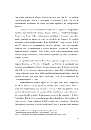 62
Para atender essa base de clientes, o banco conta com uma rede de 3 mil agências
espalhadas pelo país, além de 2,5 mil postos de atendimento (PABs). Essa rede de
atendimento foi incrementada nos últimos anos com a implantação dos correspondentes
bancários.
O Bradesco utiliza basicamente dois modelos em seu negócio de correspondentes
bancários. O primeiro modelo, chamado Bradesco Expresso, é operado totalmente pelo
Bradesco que fornece toda a infra-estrutura tecnológica e treinamento necessários
àqueles varejistas que querem se tornar correspondentes do Bradesco. Os varejistas
interessados podem se cadastrar através do site do Bradesco29
e hoje, com cerca de 8100
pontos30
, atuam como correspondentes varejistas diversos, como supermercados,
farmácias lojas de departamentos e redes de varejistas (incluindo as Casas Bahia,
importante varejista focado em clientes de baixa renda). Nestes correspondentes o foco
esta nos serviços transacionais, particularmente pagamentos de contas de consumo e
aberturas de contas.
O segundo modelo, chamado Banco Postal, representa uma parceria com a ECT-
Empresa Brasileira de Correios e Telégrafos (ou Correios) é considerada mais
importante e estratégica para o banco. Vencedor de um processo de licitação promovido
pela ECT em 2001, em que também participaram o Banco Itaú e Caixa Econômica
Federal, o Bradesco pagou R$200 milhões ao Ministério das Comunicações, o dobro do
segundo colocado, para operar com exclusividade a rede de correspondentes dos
Correios (Thompson et al, 2003).
Tendo entrado em operação a partir de 2002, hoje o banco Postal é responsável
por 5,6 mil pontos de serviço, espalhados em todo o país. O nome “Banco Postal” é
apenas uma marca fantasia, uma vez que os serviços ou transações prestados nesses
terminais não se diferenciam dos seus equivalentes no restante da rede do Bradesco, e
não há uma distinção, na carteira do banco, entres os clientes das agências e os do Banco
Postal. Entre 2002 e 2006, foram abertas pelo Banco Postal cerca de 5,8 milhões de
contas correntes Bradesco. No inicio de 2007 o ministro das Comunicações Hélio Costa
contestou publicamente os termos do acordo da ECT com o Bradesco, anunciando um
29
http://www.bradesco.com.br/br/pj/conteudo/bradesco_expresso.shtm
30
Banco Postal não deve ter alterações, Valor Econômico - 13/02/2007 -
http://www.fazenda.gov.br/resenhaeletronica/MostraMateria.asp?page=&cod=354606
 