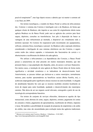 63
possível rompimento31
, mas logo depois recuou e admitiu que vai manter o contrato até
o seu final, em 2009.
Em termos tecnológicos, o modelo do Banco Postal se utiliza da infra-estrutura
dos Correios: o sistema dos Correios é interligado com o do Bradesco, de forma que
qualquer cliente do Bradesco, não importa se sua conta foi originalmente aberta numa
agência Bradesco ou do Banco Postal, pode usar as agências dos correios para fazer
saques, depósitos, consultas ou transferências. Isso põe à disposição do banco as
vantagens de uma infraestrutura já montada, e disponível em virtualmente todo o
território nacional. Os Correios foi responsável pelo investimento em equipamentos,
software, estrutura física, tecnológica e pessoal. Ao Bradesco cabe a operação eletrônica
considerando a interligação de seus sistemas eletrônicos aos dos Correios, o seguro
contra roubo dos valores captados, o treinamento dos funcionários do correio e o
abastecimento e recolhimento do dinheiro de cada agência.
Por utilizar a infra-estrutura e as dependências dos Correios, o Banco Postal
possui a característica de estar presente em muitos municípios distantes, que não
possuem banco, e cuja população não dispunha, antes, de acesso a serviços financeiros.
Em muitos casos, a instalação de uma agência do Banco Postal altera de forma muito
significativa a atividade econômica e os indicadores de desenvolvimento local.
Anteriormente, as pessoas tinham que deslocar-se a outros municípios, normalmente
maiores, para receber aposentadorias ou benefícios sociais (Bolsa Família, etc), e
acabavam empregando parte significativa desses recursos na outra localidade. A chegada
do atendimento bancário faz com que os recursos recebidos circulem localmente ao
invés de migrar para outra localidade, ajudando o desenvolvimento dos municípios
carentes. Não deixa de ser um impacto social relevante, conseguido a partir do uso da
tecnologia de correspondentes bancários.
Em termos do conjunto de serviços oferecidos, destacam-se aqueles do tipo
transacional, como abertura de conta, saques, depósitos, extratos, pagamento de contas
de consumo e títulos, pagamentos de aposentadorias, recebimento de tributos, impostos
e taxas. Há também a possibilidade de recepção de propostas de empréstimo e de cartão
de crédito, mas estas são encaminhadas para avaliação numa das agências tradicionais
31
Ministro revê contrato entre Correios e Bradesco – FolhaNews - 31/01/2007 -
http://www.bancopostalbrasileiro.com.br/page001.html
 