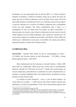 64
do Bradesco. Em uma apresentação feita em abril de 200532
, o sr. Marcio Cypriano,
Presidente do Bradesco e também da Febraban, afirma que já tinham sido feitas até
aquela data mais de 900 mil empréstimos através do Banco Postal, sendo 320 mil de
microcrédito produtivo orientado (juros de 2% a.m.). Entretanto, quase dois anos depois,
a entrevista realizada com o executivo do Bradesco responsável pelo correspondente
revelou que estas operações “não foram compensatórias para o banco (...) a
inadimplência foi alta. Em função disso nós paramos de operar microcrédito.” A
principal queixa do executivo estava focada no tabelamento dos juros para este tipo de
crédito, julgado como uma medida inadequada. Alias, opinião que concorda com a de
outros autores expressivos no mundo do microcrédito, como Rhynes e Otero (2006), que
afirmam que o tabelamento de juros para o microcrédito serve apenas para políticos
oportunistas atraírem a atenção neste mercado crescente.
3.4 ABN-Amro Real
Entrevistados: Henrique Brito (diretor da área de correspondentes do banco –
15/12/2006), José Giovanni (diretor da Real Microcrédito – 27/12/2006) e Juliana
Batista (agente de crédito – 30/01/2007).
Banco multinacional com forte presença no mercado brasileiro, o Banco ABN
Amro Real (ou simplesmente ABN) possui uma extensa rede de correspondentes
bancários, estimada em 1700 pontos de serviço33
e focados hoje exclusivamente em
serviços transacionais, particularmente no recebimento de contas. Geograficamente, os
terminais se encontram espalhados pelas várias regiões do país, normalmente em áreas
(urbanas ou rurais) de baixa renda.
Ao contrário de outras instituições – como é o caso do Banco Popular e do
Lemon Bank, por exemplo –, o ABN opta por não utilizar empresas gestoras para
administrar a sua rede de correspondentes. Assim, todo o relacionamento negocial entre
32
disponível no site da Febraban em marco de 2007
33
Número informado pelo diretor do ABN para área de correspondentes, Henrique Brito, e considerado
mais acurado do que a estatística oficial do Banco Central do Brasil, que indica a existência de 33 mil
correspondentes do ABN. O dado do Banco Central é superestimado por motivos abordados anteriormente
neste relatório.
 