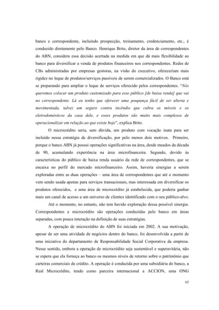 65
banco e correspondente, incluindo prospecção, treinamento, credenciamento, etc., é
conduzido diretamente pelo Banco. Henrique Brito, diretor da área de correspondentes
do ABN, considera essa decisão acertada na medida em que dá mais flexibilidade ao
banco para diversificar a venda de produtos financeiros nos correspondentes. Redes de
CBs administradas por empresas gestoras, na visão do executivo, ofereceriam mais
rigidez no leque de produtos/serviços passíveis de serem comercializados. O Banco está
se preparando para ampliar o leque de serviços oferecido pelos correspondentes. “Nós
queremos colocar um produto customizado para esse público [de baixa renda] que vai
no correspondente. Lá eu tenho que oferecer uma poupança fácil de ser aberta e
movimentada, talvez um seguro contra incêndio que cubra os móveis e os
eletrodomésticos da casa dele, e esses produtos são muito mais complexos de
operacionalizar em relação ao que existe hoje”, explica Brito.
O microcrédito seria, sem dúvida, um produto com vocação inata para ser
incluído nessa estratégia de diversificação, por pelo menos dois motivos. Primeiro,
porque o banco ABN já possui operações significativas na área, desde meados da década
de 90, acumulando experiência na área microfinanceira. Segundo, devido às
características do público de baixa renda usuário da rede de correspondentes, que se
encaixa no perfil do mercado microfinanceiro. Assim, haveria sinergias a serem
exploradas entre as duas operações – uma área de correspondentes que até o momento
vem sendo usada apenas para serviços transacionais, mas interessada em diversificar os
produtos oferecidos, e uma área de microcrédito já estabelecida, que poderia ganhar
mais um canal de acesso a um universo de clientes identificado com o seu público-alvo.
Até o momento, no entanto, não tem havido exploração dessa possível sinergia.
Correspondentes e microcrédito são operações conduzidas pelo banco em áreas
separadas, com pouca interação na definição de suas estratégias.
A operação de microcrédito do ABN foi iniciada em 2002. A sua motivação,
apesar de ser uma atividade de negócios dentro do banco, foi desenvolvida a partir de
uma iniciativa do departamento de Responsabilidade Social Corporativa da empresa.
Nesse sentido, embora a operação de microcrédito seja sustentável e superavitária, não
se espera que ela forneça ao banco os mesmos níveis de retorno sobre o patrimônio que
carteiras comerciais de crédito. A operação é conduzida por uma subsidiária do banco, a
Real Microcrédito, tendo como parceira internacional a ACCION, uma ONG
 